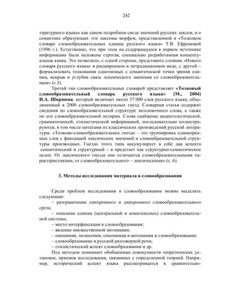 242
тературного языка» как самом подробном своде значений русских лексем, и о
семантике образующих эти лексемы морфем, представленной в «Толковом
словаре словообразовательных единиц русского языка» Т.В. Ефремовой
(1996 г.). Естественно, что при этом на содержащуюся в первом источнике
информацию была наложена строгая, специально разработанная концепту-
альная канва. Это позволило, с одной стороны, представить словник «Нового
словаря русского языка» в расширенном и нетрадиционном виде, с другой –
формализовать толкования однотипных с семантической точки зрения еди-
ниц, вскрыв и углубив связь лексического значения со словообразователь-
ным» (с.3).
Третий тип словообразовательных словарей представляет «Толковый
словообразовательный словарь русского языка» (М., 2004)
И.А. Ширшова, который включает около 37 000 слов русского языка, объе-
диненный в 2000 словообразовательных гнезд. Словарная статья содержит
сведения по словообразовательной структуре заголовочного слова, а также
по его словообразовательной истории. Слова снабжены акцентологической,
грамматической, стилистической информацией, последовательно иллюстри-
руются, в том числе цитатами из классических произведений русской литера-
туры. «Толково-словообразовательное гнездо – это группировка однокорен-
ных слов с фиксацией лексических значений и словообразовательной струк-
туры производных. Гнездо этого типа аккумулирует в себе два аспекта
семантический и структурный – и предстает как структурно-семантическое
целое. От лексического гнезда оно отличается словообразовательными ха-
рактеристиками, от словообразовательного – лексическими» (с. 6).
3. Методы исследования материала в словообразовании
Среди проблем исследования в словообразовании можно выделить
следующие:
– разграничение синхронного и диахронного словообразовательного
среза;
– описание единиц (центральной и комплексных) словообразователь-
ной системы;
– место интерфиксации в словообразовании;
– явление множественной мотивации;
– омонимия, полисемия, синонимия и антонимия в словообразовании;
– словообразование в русской разговорной речи;
– стилистический аспект словообразования и др.
Под методом понимают обобщенные совокупности теоретических ус-
тановок, приемов исследования, связанных с определенной теорией. Напри-
мер, исторический аспект языка рассматривается в сравнительно-
 
