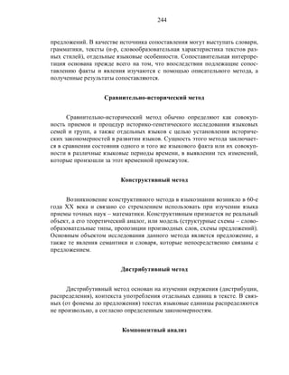 244
предложений. В качестве источника сопоставления могут выступать словари,
грамматики, тексты (н-р, словообразовательная характеристика текстов раз-
ных стилей), отдельные языковые особенности. Сопоставительная интерпре-
тация основана прежде всего на том, что впоследствии подлежащие сопос-
тавлению факты и явления изучаются с помощью описательного метода, а
полученные результаты сопоставляются.
Сравнительно-исторический метод
Сравнительно-исторический метод обычно определяют как совокуп-
ность приемов и процедур историко-генетического исследования языковых
семей и групп, а также отдельных языков с целью установления историче-
ских закономерностей в развитии языков. Сущность этого метода заключает-
ся в сравнении состояния одного и того же языкового факта или их совокуп-
ности в различные языковые периоды времени, в выявлении тех изменений,
которые произошли за этот временной промежуток.
Конструктивный метод
Возникновение конструктивного метода в языкознании возникло в 60-е
года ХХ века и связано со стремлением использовать при изучении языка
приемы точных наук – математики. Конструктивным признается не реальный
объект, а его теоретический аналог, или модель (структурные схемы – слово-
образовательные типы, пропозиции производных слов, схемы предложений).
Основным объектом исследования данного метода является предложение, а
также те явления семантики и словаря, которые непосредственно связаны с
предложением.
Дистрибутивный метод
Дистрибутивный метод основан на изучении окружения (дистрибуции,
распределения), контекста употребления отдельных единиц в тексте. В связ-
ных (от фонемы до предложения) текстах языковые единицы распределяются
не произвольно, а согласно определенным закономерностям.
Компонентный анализ
 