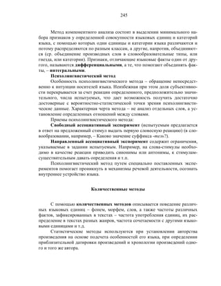 245
Метод компонентного анализа состоит в выделении минимального на-
бора признаков у определенной совокупности языковых единиц и категорий
языка, с помощью которых одни единицы и категории языка различаются и
потому распределяются по разным классам, а другие, напротив, объединяют-
ся (ср. объединение производных слов в словообразовательные типы, или
гнезда, или категории). Признаки, отличающие языковые факты один от дру-
гого, называются дифференциальными, а те, что помогают объединять фак-
ты, – интегральными.
Психолингвистический метод
Особенность психолингвистического метода – обращение непосредст-
венно к интуиции носителей языка. Неизбежная при этом доля субъективно-
сти перекрывается за счет реакции определенного, предположительно значи-
тельного, числа испытуемых, что дает возможность получить достаточно
достоверные с вероятностно-статистической точки зрения психолингвисти-
ческие данные. Характерная черта метода – не анализ отдельных слов, а ус-
тановление определенных отношений между словами.
Приемы психолингвистического метода:
Свободный ассоциативный эксперимент (испытуемым предлагается
в ответ на предложенный стимул выдать первую словесную реакцию) (в сло-
вообразовании, например, – Каково значение суффикса -тель?).
Направленный ассоциативный эксперимент содержит ограничения,
указываемые в задании испытуемым. Например, на слова-стимулы необхо-
димо в качестве реакции приводить синонимы или антонимы, к стимулам-
существительным давать определения и т.п.
Психолингвистический метод путем специально поставленных экспе-
риментов помогает проникнуть в механизмы речевой деятельности, осознать
внутреннее устройство языка.
Количественные методы
С помощью количественных методов описывается поведение различ-
ных языковых единиц – фонем, морфем, слов, а также частоты различных
фактов, зафиксированных в текстах – частота употребления единиц, их рас-
пределение в текстах разных жанров, частота сочетаемости с другими языко-
выми единицами и т.д.
Статистические методы используются при установлении авторства
произведения на основе подсчета особенностей его языка, при определении
приблизительной датировки произведений и хронологии произведений одно-
го и того же автора.
 