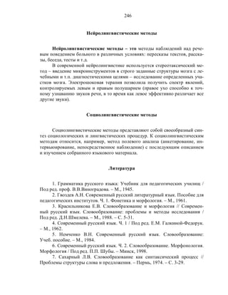 246
Нейролингвистические методы
Нейролингвистические методы – это методы наблюдений над рече-
вым поведением больного в различных условиях: пересказы текстов, расска-
зы, беседа, тесты и т.д.
В современной нейролингвистике используется стереотаксический ме-
тод – введение микроинструментов в строго заданные структуры мозга с ле-
чебными и т.п. диагностическими целями – исследование определенных уча-
стков мозга. Электрошоковая терапия позволила получить спектр явлений,
контролируемых левым и правым полушарием (правое ухо способно к точ-
ному узнаванию звуков речи, в то время как левое эффективно различает все
другие звуки).
Социолингвистические методы
Социолингвистические методы представляют собой своеобразный син-
тез социологических и лингвистических процедур. К социолингвистическим
методам относится, например, метод полевого анализа (анкетирование, ин-
тервьюирование, непосредственное наблюдение) с последующим описанием
и изучением собранного языкового материала.
Литература
1. Грамматика русского языка: Учебник для педагогических училищ /
Под ред. проф. В.В.Виноградова. – М., 1945.
2. Гвоздев А.Н. Современный русский литературный язык. Пособие для
педагогических институтов. Ч. 1. Фонетика и морфология. – М., 1961.
3. Красильникова Е.В. Словообразование и морфология // Современ-
ный русский язык. Словообразование: проблемы и методы исследования /
Под ред. Д.Н.Шмелева. – М., 1988. – С. 5-31.
4. Современный русский язык. Ч. 1 / Под ред. Е.М. Галкиной-Федорук.
– М., 1962.
5. Немченко В.Н. Современный русский язык. Словообразование:
Учеб. пособие. – М., 1984.
6. Современный русский язык. Ч. 2. Словообразование. Морфонология.
Морфология / Под ред. П.П. Шубы. – Минск, 1998.
7. Сахарный Л.В. Словообразование как синтаксический процесс //
Проблемы структуры слова и предложения. – Пермь, 1974. – С. 3-29.
 