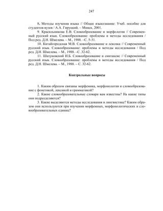 247
8. Методы изучения языка // Общее языкознание: Учеб. пособие для
студентов вузов / А.А. Гируцкий. – Минск, 2001.
9. Красильникова Е.В. Словообразование и морфология // Современ-
ный русский язык. Словообразование: проблемы и методы исследования /
Под ред. Д.Н. Шмелева. – М., 1988. –С. 5-31.
10. Китайгородская М.В. Словообразование и лексика // Современный
русский язык. Словообразование: проблемы и методы исследования / Под
ред. Д.Н. Шмелева. – М., 1988. –С. 32-62.
11. Шатуновский И.Б. Словообразование и синтаксис // Современный
русский язык. Словообразование: проблемы и методы исследования / Под
ред. Д.Н. Шмелева. – М., 1988. – С. 32-62.
Контрольные вопросы
1. Каким образом связаны морфемика, морфонология и словообразова-
ние с фонетикой, лексикой и грамматикой?
2. Какие словообразовательные словари вам известны? На какие типы
они подразделяются?
3. Какие выделяются методы исследования в лингвистике? Каким обра-
зом они используются при изучении морфемных, морфонологических и сло-
вообразовательных единиц?
 