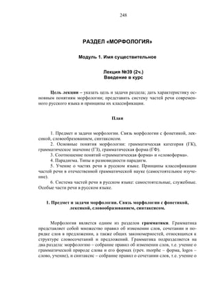 248
РАЗДЕЛ «МОРФОЛОГИЯ»
Модуль 1. Имя существительное
Лекция №39 (2ч.)
Введение в курс
Цель лекции – указать цель и задачи раздела; дать характеристику ос-
новным понятиям морфологии; представить систему частей речи современ-
ного русского языка и принципы их классификации.
План
1. Предмет и задачи морфологии. Связь морфологии с фонетикой, лек-
сикой, словообразованием, синтаксисом.
2. Основные понятия морфологии: грамматическая категория (ГК),
грамматическое значение (ГЗ), грамматическая форма (ГФ).
3. Соотношение понятий «грамматическая форма» и «словоформа».
4. Парадигма. Типы и разновидности парадигм.
5. Учение о частях речи в русском языке. Принципы классификации
частей речи в отечественной грамматической науке (самостоятельное изуче-
ние).
6. Система частей речи в русском языке: самостоятельные, служебные.
Особые части речи в русском языке.
1. Предмет и задачи морфологии. Связь морфологии с фонетикой,
лексикой, словообразованием, синтаксисом.
Морфология является одним из разделов грамматики. Грамматика
представляет собой множество правил об изменении слов, сочетании и по-
рядке слов в предложении, а также общих закономерностей, относящихся к
структуре словосочетаний и предложений. Грамматика подразделяется на
два раздела: морфологию – собрание правил об изменении слов, т.е. учение о
грамматической природе слова и его формах (греч. morphe – форма, logos –
слово, учение), и синтаксис – собрание правил о сочетании слов, т.е. учение о
 