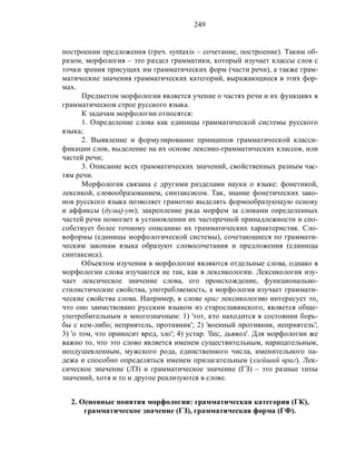 249
построении предложения (греч. syntaxis – сочетание, построение). Таким об-
разом, морфология – это раздел грамматики, который изучает классы слов с
точки зрения присущих им грамматических форм (части речи), а также грам-
матические значения грамматических категорий, выражающиеся в этих фор-
мах.
Предметом морфологии является учение о частях речи и их функциях в
грамматическом строе русского языка.
К задачам морфологии относятся:
1. Определение слова как единицы грамматической системы русского
языка;
2. Выявление и формулирование принципов грамматической класси-
фикации слов, выделение на их основе лексико-грамматических классов, или
частей речи;
3. Описание всех грамматических значений, свойственных разным час-
тям речи.
Морфология связана с другими разделами науки о языке: фонетикой,
лексикой, словообразованием, синтаксисом. Так, знание фонетических зако-
нов русского языка позволяет грамотно выделять формообразующую основу
и аффиксы (думаj-ут); закрепление ряда морфем за словами определенных
частей речи помогает в установлении их частеречной принадлежности и спо-
собствует более точному описанию их грамматических характеристик. Сло-
воформы (единицы морфологической системы), сочетающиеся по граммати-
ческим законам языка образуют словосочетания и предложения (единицы
синтаксиса).
Объектом изучения в морфологии являются отдельные слова, однако в
морфологии слова изучаются не так, как в лексикологии. Лексикология изу-
чает лексическое значение слова, его происхождение, функционально-
стилистические свойства, употребляемость, а морфология изучает граммати-
ческие свойства слова. Например, в слове враг лексикологию интересует то,
что оно заимствовано русским языком из старославянского, является обще-
употребительным и многозначным: 1) 'тот, кто находится в состоянии борь-
бы с кем-либо; неприятель, противник'; 2) 'военный противник, неприятель';
3) 'о том, что приносит вред, зло'; 4) устар. 'бес, дьявол'. Для морфологии же
важно то, что это слово является именем существительным, нарицательным,
неодушевленным, мужского рода, единственного числа, именительного па-
дежа и способно определяться именем прилагательным (злейший враг). Лек-
сическое значение (ЛЗ) и грамматическое значение (ГЗ) – это разные типы
значений, хотя и то и другое реализуются в слове.
2. Основные понятия морфологии: грамматическая категория (ГК),
грамматическое значение (ГЗ), грамматическая форма (ГФ).
 