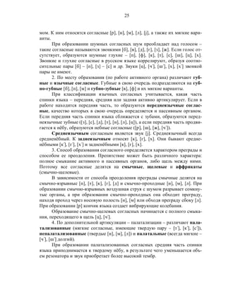 25
мом. К ним относятся согласные [р], [н], [м], [л], [j], а также их мягкие вари-
анты.
При образовании шумных согласных шум преобладает над голосом –
такие согласные называются звонкими [б], [в], [д], [г], [з], [ж]. Если голос от-
сутствует, образуются шумные глухие – [п], [ф], [к], [т], [с], [ш], [ц], [х].
Звонкие и глухие согласные в русском языке коррелируют, образуя соотно-
сительные пары [б] – [п], [з] – [с] и др. Звуки [ц], [ч‫,]ۥ‬ [ш‫,]ۥ‬ [х], [х‫]ۥ‬ звонкой
пары не имеют.
2. По месту образования (по работе активного органа) различают губ-
ные и язычные согласные. Губные в свою очередь подразделяются на губ-
но-губные [б], [п], [м] и губно-зубные [в], [ф] и их мягкие варианты.
При классификации язычных согласных учитывается, какая часть
спинки языка – передняя, средняя или задняя активно артикулирует. Если в
работе находится передняя часть, то образуются переднеязычные соглас-
ные, качество которых в свою очередь определяется и пассивным органом.
Если передняя часть спинки языка сближается с зубами, образуются перед-
неязычные зубные ([з], [с], [д], [т], [н], [л], [ц]), а если передняя часть продви-
гается к нёбу, образуются небные согласные ([р], [ш], [ж], [ч‫.)]ۥ‬
Среднеязычным согласным является звук [j]. Среднеязычный всегда
средненёбный. К заднеязычным относят [к], [г], [х]. Они бывают средне-
нёбными [к‫,]ۥ‬ [г‫,]ۥ‬ [х‫]ۥ‬ и задненёбными [к], [г], [х].
3. Способ образования согласного определяется характером преграды и
способом ее преодоления. Препятствие может быть различного характера:
полное смыкание активного и пассивных органов, либо щель между ними.
Поэтому все согласные делятся на смычные, щелевые и аффрикаты
(смычно-щелевые).
В зависимости от способа преодоления преграды смычные делятся на
смычно-взрывные [п], [т], [к], [г], [д] и смычно-проходные [н], [м], [л]. При
образовании смычно-взрывных воздушная струя с шумом разрывает сомкну-
тые органы, а при образовании смычно-проходных она обходит преграду,
находя проход через носовую полость [н], [м] или обходя преграду сбоку [л].
При образовании [р] кончик языка создает вибрирующие колебания.
Образование смычно-щелевых согласных начинается с полного смыка-
ния, переходящего в щель [ц], [ч‫.]ۥ‬
4. По дополнительной артикуляции – палатализации – различают пала-
тализованные (мягкие согласные, имеющие твердую пару – [т‫,]ۥ‬ [к‫,]ۥ‬ [с‫,)]ۥ‬
непалатализованные (твердые [н], [м], [л]) и палатальные (всегда мягкие –
[ч‫,]ۥ‬ [ш‫]ۥ‬ долгий).
При образовании палатализованных согласных средняя часть спинки
языка приподнимается к твердому нёбу, в результате чего уменьшается объ-
ем резонатора и звук приобретает более высокий тембр.
 