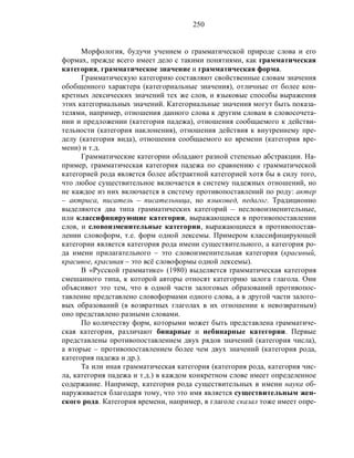 250
Морфология, будучи учением о грамматической природе слова и его
формах, прежде всего имеет дело с такими понятиями, как грамматическая
категория, грамматическое значение и грамматическая форма.
Грамматическую категорию составляют свойственные словам значения
обобщенного характера (категориальные значения), отличные от более кон-
кретных лексических значений тех же слов, и языковые способы выражения
этих категориальных значений. Категориальные значения могут быть показа-
телями, например, отношения данного слова к другим словам в словосочета-
нии и предложении (категория падежа), отношения сообщаемого к действи-
тельности (категория наклонения), отношения действия к внутреннему пре-
делу (категория вида), отношения сообщаемого ко времени (категория вре-
мени) и т.д.
Грамматические категории обладают разной степенью абстракции. На-
пример, грамматическая категория падежа по сравнению с грамматической
категорией рода является более абстрактной категорией хотя бы в силу того,
что любое существительное включается в систему падежных отношений, но
не каждое из них включается в систему противопоставлений по роду: актер
– актриса, писатель – писательница, но языковед, педагог. Традиционно
выделяются два типа грамматических категорий – несловоизменительные,
или классифицирующие категории, выражающиеся в противопоставлении
слов, и словоизменительные категории, выражающиеся в противопостав-
лении словоформ, т.е. форм одной лексемы. Примером классифицирующей
категории является категория рода имени существительного, а категория ро-
да имени прилагательного – это словоизменительная категория (красивый,
красивое, красивая – это всё словоформы одной лексемы).
В «Русской грамматике» (1980) выделяется грамматическая категория
смешанного типа, к которой авторы относят категорию залога глагола. Они
объясняют это тем, что в одной части залоговых образований противопос-
тавление представлено словоформами одного слова, а в другой части залого-
вых образований (в возвратных глаголах в их отношении к невозвратным)
оно представлено разными словами.
По количеству форм, которыми может быть представлена грамматиче-
ская категория, различают бинарные и небинарные категории. Первые
представлены противопоставлением двух рядов значений (категория числа),
а вторые – противопоставлением более чем двух значений (категория рода,
категория падежа и др.).
Та или иная грамматическая категория (категория рода, категория чис-
ла, категория падежа и т.д.) в каждом конкретном слове имеет определенное
содержание. Например, категория рода существительных в имени наука об-
наруживается благодаря тому, что это имя является существительным жен-
ского рода. Категория времени, например, в глаголе сказал тоже имеет опре-
 