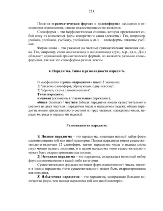 253
Понятия «грамматическая форма» и «словоформа» находятся в от-
ношениях взаимосвязи, однако тождественными не являются.
Словоформа – это морфологическая единица, которая представляет со-
бой одну из возможных форм конкретного слова (лексемы). Так, например,
учебник, учебника, учебнику, учебником и т.д. – словоформы лексемы учеб-
ник.
Форма слова – это указание на частные грамматические значения сло-
ва. Так, например, слова подснежнику и подлокотнику (сущ., м.р., ед.ч., Д.п.)
обладают одинаковой грамматической формой, но являются разными слово-
формами, так как это словоформы разных лексем.
4. Парадигма. Типы и разновидности парадигм.
В морфологии термин «парадигма» имеет 2 значения:
1) 'система словоформ, образующих одну лексему';
2) 'образец, схема словоизменения'.
Типы парадигм:
именная (склонение) / глагольная (спряжение);
общая (полная) / частная (общая парадигма имени существительного
состоит из двух частных: парадигмы числа и парадигмы падежа; общая пара-
дигма имени прилагательного состоит из трех частных: парадигмы числа, па-
радигмы рода и парадигмы падежа).
Разновидности парадигм:
1) Полная парадигма – это парадигма, имеющая полный набор форм
словоизменения той или иной категории. Полная парадигма имени существи-
тельного включает 12 словоформ, значит парадигмы числа и падежа слова
стул можно назвать полными, и в целом парадигма этого существительного
может быть охарактеризована как полная.
2) Неполная парадигма – это парадигма, содержащая неполный набор
форм словоизменения в какой-либо категории.
Существительное дрожжи не имеет форм единственного числа, значит
и в целом парадигма этого существительного может быть охарактеризована
как неполная.
3) Избыточная парадигма – это парадигма, содержащая большее ко-
личество форм, чем полная парадигма той или иной категории.
 