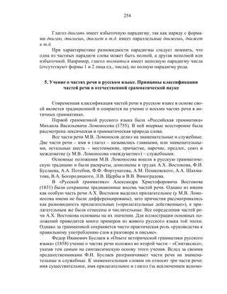 254
Глагол двигать имеет избыточную парадигму, так как наряду с форма-
ми двигаю, двигаешь, двигает и т.д. имеет параллельные движешь, движет
и т.д.
При характеристике разновидности парадигмы следует помнить, что
одна из частных парадигм слова может быть полной, а другая неполной или
избыточной. Например, глагол толпиться имеет неполную парадигму числа
(отсутствуют формы 1 и 2 лица ед., числа), но полную парадигму рода.
5. Учение о частях речи в русском языке. Принципы классификации
частей речи в отечественной грамматической науке
Современная классификация частей речи в русском языке в основе сво-
ей является традиционной и опирается на учение о восьми частях речи в ан-
тичных грамматиках.
Первой грамматикой русского языка была «Российская грамматика»
Михаила Васильевича Ломоносова (1755). В ней впервые всесторонне была
рассмотрена лексическая и грамматическая природа слова.
Все части речи М.В. Ломоносов делил на знаменательные и служебные.
Две части речи – имя и глагол – назывались главными, или знаменательны-
ми, остальные шесть – местоимение, причастие, наречие, предлог, союз и
междометие (у М.В. Ломоносова «междуметие») – служебными.
Основные положения М.В. Ломоносова вошли в русскую грамматиче-
скую традицию и были раскрыты, дополнены в трудах А.Х. Востокова, Ф.И.
Буслаева, А.А. Потебни, Ф.Ф. Фортунатова, A.M. Пешковского, А.А. Шахма-
това, В.А. Богородицкого, Л.В. Щербы и В.В. Виноградова.
В «Русской грамматике» Александра Христофоровича Востокова
(1831) были сохранены традиционные восемь частей речи. Однако из имени
как особую часть речи А.Х. Востоков выделил прилагательное (у М.В. Ломо-
носова имена не были дифференцированы), зато причастия рассматривались
как разновидность прилагательных («прилагательные действенные»), к при-
лагательным же были отнесены и числительные. Все определения частей ре-
чи А.Х. Востокова основаны на их значении. Для иллюстрации основных по-
ложений приводится много примеров из живого русского языка той эпохи.
Однако за грамматикой сохраняется чисто практическая роль «руководства к
правильному употреблению слов в разговоре и письме».
Федор Иванович Буслаев в «Опыте исторической грамматики русского
языка» (1858) учение о частях речи изложил во второй части – «Синтаксисе»,
указав тем самым на синтаксическую основу этого учения. Вслед за своими
предшественниками Ф.И. Буслаев разграничивает части речи на знамена-
тельные и служебные. К знаменательным словам он относит три части речи:
имя существительное, имя прилагательное и глагол (за исключением вспомо-
 