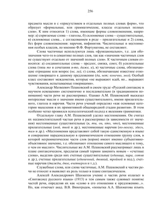 256
предмета мысли и с «присутствием в отдельных полных словах форм», что
образует «формальные, или грамматические, классы отдельных полных
слов». К ним относятся 1) слова, имеющие формы словоизменения, напри-
мер: а) спрягаемые слова – глаголы, б) склоняемые слова – существительные,
в) склоняемые слова... с согласованием в роде – прилагательные и 2) слова,
без форм словоизменения: наречия, инфинитив. Числительные и местоиме-
ния особых классов, по мнению Ф.Ф. Фортунатова, не составляют.
Слова частичные используются лишь «функционально», т.е. для обо-
значения чего-то в семантике полных слов, так как «значения частичных слов
не существуют отдельно от значений полных слов». К частичным словам от-
носятся: а) соединительные слова – предлог, связка, союз; б) усилительные
слова (типа то в сочетании я-то, даже, и), в) частичные слова, обозначаю-
щие отрицание или вопрос (не, ли); г) слова, обозначающие известное отно-
шение говорящего к данному предложению (да, нет; конечно, мол). Особый
класс составляют междометия, которые «не выражают идей, но... выражают
чувствования, испытываемые говорящими».
Александр Матвеевич Пешковский в своем труде «Русский синтаксис в
научном освещении» систематично и последовательно (в традиционном по-
нимании) части речи не рассматривал. Однако А.М. Пешковский высказал
интересные мысли о значении имени существительного, имени прилагатель-
ного, глагола и наречия. Части речи ученый определял «как основные кате-
гории мышления в их примитивной общенародной стадии развития». В этом
особенно четко проявился психологический подход к явлениям грамматики.
Отдельную главу А.М. Пешковский уделил местоимениям. Он считал
их несамостоятельной частью речи и рассматривал (в зависимости от значе-
ния) местоименные существительные (я, ты, он, кто, что), местоименные
прилагательные (мой, твой и др.), местоименные наречия (по-моему, здесь,
там и др.). «Местоимения представляют собой такую единственную в языке
и совершенно парадоксальную в грамматическом отношении группу слов, в
которой неграмматические части слов (корни) имеют именно субъективно-
объективное значение, т.е. обозначают отношение самого мыслящего к тому,
о чем он мыслит». Числительные же А.М. Пешковский рассматривает лишь в
плане синтаксическом, предлагая самый термин заменить новым – «счетные
слова», выделив среди них счетные существительные (единица, пара, сотня
и др.), счетные прилагательные (единичный, двоякий, тройной и под.), счет-
ные наречия (дважды, двое, вчетвером и т.д.).
Служебные слова, или слова частичные, A.M. Пешковский к частям ре-
чи не относит и выявляет их роль только в плане синтаксическом.
Алексей Александрович Шахматов учение о частях речи излагает в
«Синтаксисе русского языка» (1913) и тем самым также суживает понятие
частей речи, определяя их как «слово в его отношении к предложению...».
Но, как отмечает акад. В.В. Виноградов, «попытка А.А. Шахматова изъять
 