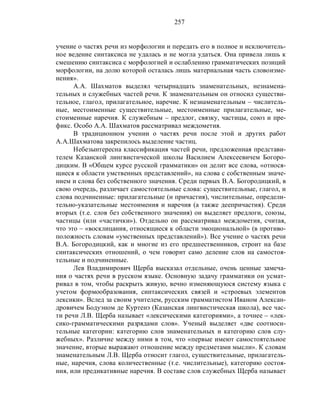 257
учение о частях речи из морфологии и передать его в полное и исключитель-
ное ведение синтаксиса не удалась и не могла удаться. Она привела лишь к
смешению синтаксиса с морфологией и ослаблению грамматических позиций
морфологии, на долю которой осталась лишь материальная часть словоизме-
нения».
А.А. Шахматов выделял четырнадцать знаменательных, незнамена-
тельных и служебных частей речи. К знаменательным он относил существи-
тельное, глагол, прилагательное, наречие. К незнаменательным – числитель-
ные, местоименные существительные, местоименные прилагательные, ме-
стоименные наречия. К служебным – предлог, связку, частицы, союз и пре-
фикс. Особо А.А. Шахматов рассматривал междометия.
В традиционном учении о частях речи после этой и других работ
А.А.Шахматова закрепилось выделение частиц.
Небезынтересна классификация частей речи, предложенная представи-
телем Казанской лингвистической школы Василием Алексеевичем Богоро-
дицким. В «Общем курсе русской грамматики» он делит все слова, «относя-
щиеся к области умственных представлений», на слова с собственным значе-
нием и слова без собственного значения. Среди первых В.А. Богородицкий, в
свою очередь, различает самостоятельные слова: существительные, глагол, и
слова подчиненные: прилагательные (и причастия), числительные, определи-
тельно-указательные местоимения и наречия (а также деепричастия). Среди
вторых (т.е. слов без собственного значения) он выделяет предлоги, союзы,
частицы (или «частички»). Отдельно он рассматривал междометия, считая,
что это – «восклицания, относящиеся к области эмоциональной» (в противо-
положность словам «умственных представлений»). Все учение о частях речи
В.А. Богородицкий, как и многие из его предшественников, строит на базе
синтаксических отношений, о чем говорит само деление слов на самостоя-
тельные и подчиненные.
Лев Владимирович Щерба высказал отдельные, очень ценные замеча-
ния о частях речи в русском языке. Основную задачу грамматики он усмат-
ривал в том, чтобы раскрыть живую, вечно изменяющуюся систему языка с
учетом формообразования, синтаксических связей и «строевых элементов
лексики». Вслед за своим учителем, русским грамматистом Иваном Алексан-
дровичем Бодуэном де Куртенэ (Казанская лингвистическая школа), все час-
ти речи Л.В. Щерба называет «лексическими категориями», а точнее – «лек-
сико-грамматическими разрядами слов». Ученый выделяет «две соотноси-
тельные категории: категорию слов знаменательных и категорию слов слу-
жебных». Различие между ними в том, что «первые имеют самостоятельное
значение, вторые выражают отношение между предметами мысли». К словам
знаменательным Л.В. Щерба относит глагол, существительные, прилагатель-
ные, наречия, слова количественные (т.е. числительные), категорию состоя-
ния, или предикативные наречия. В составе слов служебных Щерба называет
 