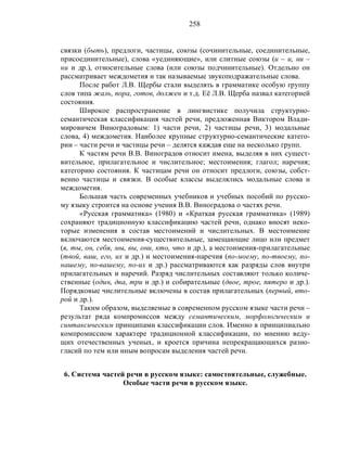 258
связки (быть), предлоги, частицы, союзы (сочинительные, соединительные,
присоединительные), слова «уединяющие», или слитные союзы (и – и, ни –
ни и др.), относительные слова (или союзы подчинительные). Отдельно он
рассматривает междометия и так называемые звукоподражательные слова.
После работ Л.В. Щербы стали выделять в грамматике особую группу
слов типа жаль, пора, готов, должен и т.д. Её Л.В. Щерба назвал категорией
состояния.
Широкое распространение в лингвистике получила структурно-
семантическая классификация частей речи, предложенная Виктором Влади-
мировичем Виноградовым: 1) части речи, 2) частицы речи, 3) модальные
слова, 4) междометия. Наиболее крупные структурно-семантические катего-
рии – части речи и частицы речи – делятся каждая еще на несколько групп.
К частям речи В.В. Виноградов относит имена, выделяя в них сущест-
вительное, прилагательное и числительное; местоимения; глагол; наречия;
категорию состояния. К частицам речи он относит предлоги, союзы, собст-
венно частицы и связки. В особые классы выделялись модальные слова и
междометия.
Большая часть современных учебников и учебных пособий по русско-
му языку строится на основе учения В.В. Виноградова о частях речи.
«Русская грамматика» (1980) и «Краткая русская грамматика» (1989)
сохраняют традиционную классификацию частей речи, однако вносят неко-
торые изменения в состав местоимений и числительных. В местоимение
включаются местоимения-существительные, замещающие лицо или предмет
(я, ты, он, себя, мы, вы, они, кто, что и др.), а местоимения-прилагательные
(твой, ваш, его, их и др.) и местоимения-наречия (по-моему, по-твоему, по-
нашему, по-вашему, по-их и др.) рассматриваются как разряды слов внутри
прилагательных и наречий. Разряд числительных составляют только количе-
ственные (один, два, три и др.) и собирательные (двое, трое, пятеро и др.).
Порядковые числительные включены в состав прилагательных (первый, вто-
рой и др.).
Таким образом, выделяемые в современном русском языке части речи –
результат ряда компромиссов между семантическим, морфологическим и
синтаксическим принципами классификации слов. Именно в принципиально
компромиссном характере традиционной классификации, по мнению веду-
щих отечественных ученых, и кроется причина непрекращающихся разно-
гласий по тем или иным вопросам выделения частей речи.
6. Система частей речи в русском языке: самостоятельные, служебные.
Особые части речи в русском языке.
 