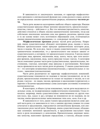 259
В зависимости от лексического значения, от характера морфологиче-
ских признаков и синтаксической функции все слова русского языка делятся
на определенные лексико-грамматические разряды, называемые частями ре-
чи.
Части речи являются категориями наиболее общего характера. Именам
существительным присуще общее значение предметности, прилагательным –
качества, глаголу – действия и т.д. Все эти значения (предметность, качество,
действие) относятся к общим лексико-грамматическим значениям, тогда как
собственно лексические значения слов, как правило, различны, причем одна
и та же основа может стать источником образования слов, отличающихся
своими грамматическими признаками, т.е. слов разных частей речи.
Морфологические признаки разных частей речи различны. Напри-
мер, имена существительные обладают категориями рода, падежа и числа.
Именам прилагательным также присущи грамматические категории рода,
числа и падежа. Но если род, число и падеж существительного – категории
грамматически независимые, то у прилагательного они всецело зависят от
существительного, к которому это прилагательное относится. Глаголы имеют
категории лица, времени, наклонения, вида, залога, числа, при этом катего-
рии времени, наклонения, вида, залога присущи только глаголу. А категория
числа охватывает разные части речи (существительные, прилагательные, ме-
стоимения, глаголы), категория лица присуща и местоимениям. Категория
числа проявляется во всех частях речи по-разному. У имени существительно-
го – это категория независимая (несинтаксическая), у прилагательных и гла-
голов – зависимая (синтаксическая).
Части речи различаются по характеру морфологических изменений:
существительные изменяются по падежам и числам (склоняются), но не по
родам; прилагательные изменяются не только по падежам и числам, но и по
родам; глаголы – по лицам, числам, временам и наклонениям (спрягаются), а
наречия и безлично-предикативные слова (категория состояния) отличаются
неизменяемостью.
В некоторых, в общем случае изменяемых, частях речи выделяются от-
дельные слова, не подвергающиеся морфологическим изменениям. Сюда от-
носятся, например, имена существительные заимствованные из других язы-
ков (кино, бра, кашне и др.), которые не изменяются ни по падежам, ни по
числам; имена прилагательные заимствованные типа хаки, мини, беж и др.
В зависимости от того, каким членом предложения является слово дан-
ной части речи, и в зависимости от того, с какими другими словами это слово
сочетается в предложении, определяются синтаксические функции, или син-
таксические роли частей речи. Например, имена существительные, обладаю-
щие основным значением предметности, в предложении выступают чаще
всего в роли подлежащего и дополнения. Прилагательные, имеющие значе-
ние качества, выполняют функции определения, а глаголы, обладая основ-
 