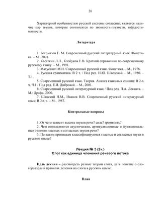 26
Характерной особенностью русской системы согласных является нали-
чие пар звуков, которые соотносятся по звонкости-глухости, твёрдости-
мягкости.
Литература
1. Богомазов Г. М. Современный русский литературный язык. Фонети-
ка. – М., 2001.
2. Касаткин Л.Л., Клобуков Е.В. Краткий справочник по современному
русскому языку. – М., 1991.
3. Матусевич М.И. Современный русский язык. Фонетика. – М., 1976.
4. Русская грамматика. В 2 т. / Под ред. Н.Ю. Шведовой. – М., 1980. –
Т.1.
5. Современный русский язык. Теория. Анализ языковых единиц: В 2-х
ч. Ч.1 / Под ред. Е.И. Дибровой. – М., 2001.
6. Современный русский литературный язык / Под ред. П.А. Леканта. –
М.: Дрофа, 2000.
7. Шанский Н.М., Иванов В.В. Современный русский литературный
язык: В 3-х ч. – М., 1987.
Контрольные вопросы
1. От чего зависит высота звуков речи? сила? громкость?
2. Чем определяются акустические, артикуляционные и функциональ-
ные отличия гласных и согласных звуков речи?
3. По каким признакам классифицируются гласные и согласные звуки в
русском языке?
Лекция № 5 (2ч.)
Слог как единица членения речевого потока
Цель лекции – рассмотреть разные теории слога, дать понятие о сло-
горазделе и правилах деления на слоги в русском языке.
План
 