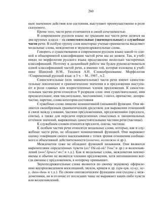 260
ным значением действия или состояния, выступают преимущественно в роли
сказуемого.
Кроме того, части речи отличаются и своей сочетаемостью.
В современном русском языке по традиции все части речи делятся на
два крупных класса – на самостоятельные (знаменательные) и служебные
части речи. В особую группу слов некоторые ученые-грамматисты выделяют
модальные слова, междометия и звукоподражательные слова.
Говорить о существовании в современном русском языке какой-то еди-
ной и общепринятой классификации частей речи мы не можем. Так, в учеб-
никах по морфологии русского языка представлено несколько частеречных
классификаций. Поэтому в дальнейшей работе мы будем руководствоваться
одной классификацией частей речи, а именно той, которая изложена в учеб-
нике Шанский Н.М., Тихонов А.Н. Словообразование. Морфология
//Современный русский язык: в 3 ч. – М., 1987., ч.2.
Самостоятельные (или знаменательные) части речи имеют самостоя-
тельные лексические и грамматические значения и в предложении выступа-
ют в роли главных или второстепенных членов предложения. К самостоя-
тельным частям речи относятся 9 разрядов слов: имя существительное, имя
прилагательное, имя числительное, местоимение, глагол, причастие, деепри-
частие, наречие, слова категории состояния
Служебные слова лишены номинативной (назывной) функции. Они яв-
ляются своеобразным грамматическим средством для выражения отношений
и связи между словами, частями предложениями, предложениями (предлоги,
союзы), а также для передачи определенных смысловых и эмоциональных
оттенков значений, выраженных самостоятельными частями речи (частицы).
К служебным словам относятся предлоги, союзы, частицы.
К особым частям речи относятся модальные слова, которые, как и слу-
жебные части речи, не обладают номинативный функцией. Они выражают
оценку говорящим своего высказывания с точки зрения отношения сообщае-
мого к объективной действительности (конечно, возможно и др.).
Междометия тоже не обладают функцией называния. Они являются
выразителями определенных чувств (ах! Ой-ой-ой! Увы! и др.) и волеизъяв-
лений (вон! брысь! тс! и т.д.). Как и модальные слова, междометия неизме-
няемы и обычно не являются членами предложения, хотя интонационно все-
гда связаны с предложением, к которому примыкают.
Звукоподражательные слова являются по своему звуковому оформле-
нию воспроизведением восклицаний, звуков, криков и др. (кря-кря, ку-ку, му-
у, динь-динь и т.д.). По своим синтаксическим функциям они сходны с меж-
дометиями, но в отличие от последних чаще не выражают каких-либо чувств
или волеизъявлений.
 