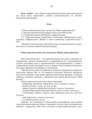 262
Цель лекции – дать общую характеристику имени существительному
как части речи; представить деление существительных на лексико-
грамматические разряды.
План
1. Имя существительное как части речи. Общая характеристика.
2. Лексико-грамматические разряды имен существительных:
2.1. Существительные собственные /нарицательные;
2.2. Существительные конкретные, отвлеченные (абстрактные), веще-
ственные, собирательные. Вопрос о месте единичных существительных в
ЛГР.
3.Влияние семантических изменений слова на принадлежность сущест-
вительного к лексико-грамматическому разряду.
1. Имя существительное как части речи. Общая характеристика.
Имя существительное – это самостоятельная часть речи, имеющая ка-
тегориальное значение предметности и выражающая его в несловоизмени-
тельных категориях рода и одушевленности/ неодушевленности, а также в
словоизменительных категориях числа и падежа и выступающая в предложе-
нии чаще в функции подлежащего и дополнения.
«Предметность» как категориальное значение в грамматике понимается
достаточно широко. Все то, что является отдельным объектом, предметом
мысли или суждения, чему можно приписать различные признаки – качества,
свойства, состояния, действия, с языковой точки зрения представляют собой
предмет.
Имена существительные могут быть названиями
– конкретных предметов, вещей (рука, лист, портфель, крыша),
– веществ (бензин, сливки, железо, сахар),
– живых существ и организмов (дедушка, котенок, бактерия),
– явлений объективной действительности (лето, молния, затмение,),
– отвлеченных свойств, качеств, черт характера (жалость, радость,
белизна),
– действий (пение, плавание, прыжок),
– состояний (грусть, скука).
Заметим, что, несмотря на семантическое разнообразие, всем именам
существительным присуще общее, одинаковое для всех имен категориальное
значение – предметное. При этом, в отличие от имен прилагательных, кото-
 