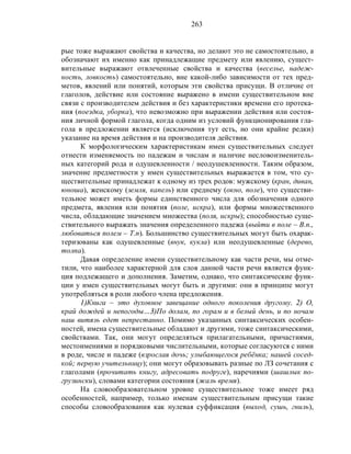 263
рые тоже выражают свойства и качества, но делают это не самостоятельно, а
обозначают их именно как принадлежащие предмету или явлению, сущест-
вительные выражают отвлеченные свойства и качества (веселье, надеж-
ность, ловкость) самостоятельно, вне какой-либо зависимости от тех пред-
метов, явлений или понятий, которым эти свойства присущи. В отличие от
глаголов, действие или состояние выражено в имени существительном вне
связи с производителем действия и без характеристики времени его протека-
ния (поездка, уборка), что невозможно при выражении действия или состоя-
ния личной формой глагола, когда одним из условий функционирования гла-
гола в предложении является (исключения тут есть, но они крайне редки)
указание на время действия и на производителя действия.
К морфологическим характеристикам имен существительных следует
отнести изменяемость по падежам и числам и наличие несловоизменитель-
ных категорий рода и одушевленности / неодушевленности. Таким образом,
значение предметности у имен существительных выражается в том, что су-
ществительные принадлежат к одному из трех родов: мужскому (кран, диван,
юноша), женскому (земля, капель) или среднему (окно, поле), что существи-
тельное может иметь формы единственного числа для обозначения одного
предмета, явления или понятия (поле, искра), или формы множественного
числа, обладающие значением множества (поля, искры); способностью суще-
ствительного выражать значения определенного падежа (выйти в поле – В.п.,
любоваться полем – Т.п). Большинство существительных могут быть охарак-
теризованы как одушевленные (внук, кукла) или неодушевленные (дерево,
толпа).
Давая определение имени существительному как части речи, мы отме-
тили, что наиболее характерной для слов данной части речи является функ-
ция подлежащего и дополнения. Заметим, однако, что синтаксические функ-
ции у имен существительных могут быть и другими: они в принципе могут
употребляться в роли любого члена предложения.
1)Книга – это духовное завещание одного поколения другому. 2) О,
край дождей и непогоды…3)По долам, по горам и в белый день, и по ночам
наш витязь едет непрестанно. Помимо указанных синтаксических особен-
ностей, имена существительные обладают и другими, тоже синтаксическими,
свойствами. Так, они могут определяться прилагательными, причастиями,
местоимениями и порядковыми числительными, которые согласуются с ними
в роде, числе и падеже (взрослая дочь; улыбающегося ребёнка; нашей сосед-
кой; первую учительницу); они могут образовывать разные по ЛЗ сочетания с
глаголами (прочитать книгу, адресовать подруге), наречиями (шашлык по-
грузински), словами категории состояния (жаль время).
На словообразовательном уровне существительное тоже имеет ряд
особенностей, например, только именам существительным присущи такие
способы словообразования как нулевая суффиксация (выход, сушь, гниль),
 