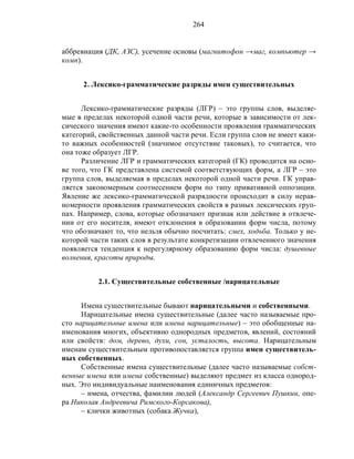 264
аббревиация (ДК, АЗС), усечение основы (магнитофон →маг, компьютер →
комп).
2. Лексико-грамматические разряды имен существительных
Лексико-грамматические разряды (ЛГР) – это группы слов, выделяе-
мые в пределах некоторой одной части речи, которые в зависимости от лек-
сического значения имеют какие-то особенности проявления грамматических
категорий, свойственных данной части речи. Если группа слов не имеет каки-
то важных особенностей (значимое отсутствие таковых), то считается, что
она тоже образует ЛГР.
Различение ЛГР и грамматических категорий (ГК) проводится на осно-
ве того, что ГК представлена системой соответствующих форм, а ЛГР – это
группа слов, выделяемая в пределах некоторой одной части речи. ГК управ-
ляется закономерным соотнесением форм по типу привативной оппозиции.
Явление же лексико-грамматической разрядности происходит в силу нерав-
номерности проявления грамматических свойств в разных лексических груп-
пах. Например, слова, которые обозначают признак или действие в отвлече-
нии от его носителя, имеют отклонения в образовании форм числа, потому
что обозначают то, что нельзя обычно посчитать: смех, ходьба. Только у не-
которой части таких слов в результате конкретизации отвлеченного значения
появляется тенденция к нерегулярному образованию форм числа: душевные
волнения, красоты природы.
2.1. Существительные собственные /нарицательные
Имена существительные бывают нарицательными и собственными.
Нарицательные имена существительные (далее часто называемые про-
сто нарицательные имена или имена нарицательные) – это обобщенные на-
именования многих, объективно однородных предметов, явлений, состояний
или свойств: дом, дерево, духи, сон, усталость, высота. Нарицательным
именам существительным противопоставляется группа имен существитель-
ных собственных.
Собственные имена существительные (далее часто называемые собст-
венные имена или имена собственные) выделяют предмет из класса однород-
ных. Это индивидуальные наименования единичных предметов:
– имена, отчества, фамилии людей (Александр Сергеевич Пушкин, опе-
ра Николая Андреевича Римского-Корсакова),
– клички животных (собака Жучка),
 