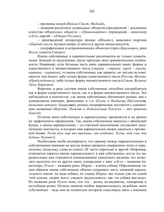 265
– прозвища людей (Ванька Свист, Модный),
– названия различных социальных объектов (предприятий – рекламное
агентство «Фортуна», обществ – «Правопорядок», учреждений – кинотеатр
«Луч», партий – «Единая Россия»),
– произведений литературы (роман «Идиот»), живописи (картина
«Первый снег»), музыки (опера «Садко») и других видов искусств,
– географических и астрономических объектов (город Красноярск, река
Волга, планета Сатурн).
Имена собственные и нарицательные различаются не только семанти-
чески. Каждой из выделенных групп присущи свои грамматические особен-
ности. Например, если бόльшая часть имен нарицательных имеет формы и
единственного и множественного числа (страна – страны, город – города,
картина – картины), то имена собственные, как правило, по числам не изме-
няются: они имеют либо только форму единственного числа (Россия, Москва,
«Пробуждение»), либо только форму множественного числа (Саяны, Великие
Луки, Карпаты).
Впрочем, в ряде случаев имена собственные способны употребляться
как в форме единственного числа, так и в форме множественного числа. Это
наблюдается в контекстах, где имена собственные обозначают разных лиц с
одинаковыми именами, фамилиями и т.п. (Елена и Владимир Пресняковы,
династия актеров Лазаревых); разные географические местности с одинако-
вым названием (Верхняя, Нижняя и Подкаменная Тунгуски – это притоки
Енисея).
Отличие имен собственных и нарицательных проявляется и на уровне
их графического оформления. Так, имена собственные пишутся с прописной
буквы, а имена нарицательные – со строчной (исключение составляют пате-
тические контексты, в которых имя нарицательное может писаться с пропис-
ной буквы: Тогда весь мир ты примешь, как владенье. Тогда, мой сын, ты
будешь Человек!).
Необходимо особо подчеркнуть, что границу между нарицательными и
собственными именами не всегда можно провести совершенно четко и опре-
деленно, поскольку слова из одного ЛГ часто переходят в другой. Например,
отмечается переход имени нарицательного в имя собственное, когда это на-
рицательное имя становится наименованием единичного явления, что позво-
ляет выделить его из других имен, однородных с ним: «Луч» – название ки-
нотеатра, Ручеек – название реки, Шарик – кличка собаки. Образованные та-
ким образом имена собственные обычно сохраняют часть значений нарица-
тельного имени: не видя собаки, но слыша Шарик, мы только уже по одной
этой кличке, скорее всего, сможем предположить, как эта собака выглядит.
Из названия реки Ручеек ясно, что это – речка, по-видимому, неширокая и
неглубокая речка. Отсюда понятна особая выразительность подобных имен
собственных – ведь они не полностью потеряли смысловую связь с именами
 