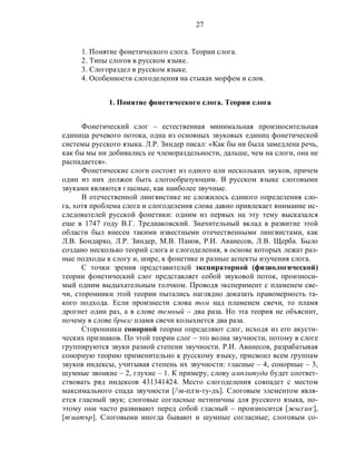 27
1. Понятие фонетического слога. Теории слога.
2. Типы слогов в русском языке.
3. Слогораздел в русском языке.
4. Особенности слогоделения на стыках морфем и слов.
1. Понятие фонетического слога. Теории слога
Фонетический слог – естественная минимальная произносительная
единица речевого потока, одна из основных звуковых единиц фонетической
системы русского языка. Л.Р. Зиндер писал: «Как бы ни была замедлена речь,
как бы мы ни добивались ее членораздельности, дальше, чем на слоги, она не
распадается».
Фонетические слоги состоят из одного или нескольких звуков, причем
один из них должен быть слогообразующим. В русском языке слоговыми
звуками являются гласные, как наиболее звучные.
В отечественной лингвистике не сложилось единого определения сло-
га, хотя проблема слога и слогоделения слова давно привлекает внимание ис-
следователей русской фонетики: одним из первых на эту тему высказался
еще в 1747 году В.Г. Тредиаковский. Значительный вклад в развитие этой
области был внесен такими известными отечественными лингвистами, как
Л.В. Бондарко, Л.Р. Зиндер, М.В. Панов, Р.И. Аванесов, Л.В. Щерба. Было
создано несколько теорий слога и слогоделения, в основе которых лежат раз-
ные подходы к слогу и, шире, к фонетике и разные аспекты изучения слога.
С точки зрения представителей экспираторной (физиологической)
теории фонетический слог представляет собой звуковой поток, произноси-
мый одним выдыхательным толчком. Проводя эксперимент с пламенем све-
чи, сторонники этой теории пытались наглядно доказать правомерность та-
кого подхода. Если произнести слова том над пламенем свечи, то пламя
дрогнет один раз, а в слове темный – два раза. Но эта теория не объяснит,
почему в слове брызг пламя свечи колыхнется два раза.
Сторонники сонорной теории определяют слог, исходя из его акусти-
ческих признаков. По этой теории слог – это волна звучности, потому в слоге
группируются звуки разной степени звучности. Р.И. Аванесов, разрабатывая
сонорную теорию применительно к русскому языку, присвоил всем группам
звуков индексы, учитывая степень их звучности: гласные – 4, сонорные – 3,
шумные звонкие – 2, глухие – 1. К примеру, слову амплитуда будет соответ-
ствовать ряд индексов 431341424. Место слогоделения совпадет с местом
максимального спада звучности [/м-пл,
и-ту-дъ]. Слоговым элементом явля-
ется гласный звук; слоговые согласные нетипичны для русского языка, по-
этому они часто развивают перед собой гласный – произносится [жыз,
ин,
],
[т,
иатър]. Слоговыми иногда бывают и шумные согласные; слоговым со-
 