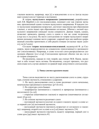 28
гласным является, например, звук [с] в междометиях кс-кс-кс (когда подзы-
вают кошку) или тс! (призыв к молчанию).
В теории мускульного напряжения (динамическая), разрабатывае-
мой Л.В. Щербой и его последователями, понимает слог как отрезок звуча-
ния, произносимый одним толчком мускульного напряжения. В каждом сло-
ге мускульное напряжение возрастает, достигает максимума при образовании
гласных, а затем падает при образовании согласных. Обычно с волной мус-
кульного напряжения совпадает волна сонорности. Данная теория, однако,
позволяет проводить границу слога в одном и том же слове по-разному
(спар-жа и спа-ржа). На место слогоделения по теории мускульного напря-
жения оказывает влияние место ударения: ударный звук как наиболее напря-
женный способен притягивать к себе рядом стоящие согласные звуки: [шáп-
къ], но [к/-пкáн].
Согласно теории эксплозивно-имплозивной, выдвинутой Ф. де Сос-
сюром, звуки подразделяются на «смыкатели» (имплозивные) и «размыкате-
ли» (эксплозивные). Например, в слове кольский слоги распределяются сле-
дующим образом: [кол,
-ск,
иj]. Слогоделение проходит обычно там же, где и
по теории сонорности.
По-видимому, каждая из этих теорий, как считает М.В. Панов, заклю-
чает в себе только часть истины. По-видимому, следует признать, что рус-
ском языке есть случаи двоякого и в равной мере допустимого слогоделения.
2. Типы слогов в русском языке
Типы слогов выделяются по месту расположения слога в слове, струк-
туре, степени звучности, отношению к ударению.
1. По месту расположения слога в слове различают слоги начальные,
неначальные (срединные) и конечные: [р/-бо-тъ].
2. По структуре слоги бывают
– неприкрытые (начинаются с гласного) и прикрытые (начинаются с
неслогового): [и-глá];
– открытые (оканчивается гласным) и закрытые (оканчивается соглас-
ным): [б,
ир-къ].
3. По степени звучности различают слоги
– постоянной звучности (состоят из одного гласного звука): в слове иг-
ла первый слог [и] постоянной звучности;
– восходящей звучности (звучность возрастает от согласного к гласно-
му): например, второй слог в слове игла [глá] имеет звучность 234;
– нисходящей звучности (звучность падает): например, первый слог в
слове арка [ар] имеет звучность 43;
 