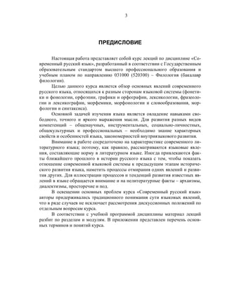 3
ПРЕДИСЛОВИЕ
Настоящая работа представляет собой курс лекций по дисциплине «Со-
временный русский язык», разработанный в соответствии с Государственным
образовательным стандартом высшего профессионального образования и
учебным планом по направлению 031000 (520300) – Филология (бакалавр
филологии).
Целью данного курса является обзор основных явлений современного
русского языка, относящихся к разным сторонам языковой системы (фонети-
ки и фонологии, орфоэпии, графики и орфографии, лексикологии, фразеоло-
гии и лексикографии, морфемики, морфонологии и словообразования, мор-
фологии и синтаксиса).
Основной задачей изучения языка является овладение навыками сво-
бодного, точного и яркого выражения мысли. Для развития разных видов
компетенций – общенаучных, инструментальных, социально-личностных,
общекультурных и профессиональных – необходимо знание характерных
свойств и особенностей языка, закономерностей внутриязыкового развития.
Внимание в работе сосредоточено на характеристике современного ли-
тературного языка; поэтому, как правило, рассматриваются языковые явле-
ния, составляющие норму в литературном языке. Иногда привлекаются фак-
ты ближайшего прошлого в истории русского языка с тем, чтобы показать
отношение современной языковой системы к предыдущим этапам историче-
ского развития языка, наметить процессы отмирания одних явлений и разви-
тия других. Для иллюстрации процессов и тенденций развития известных яв-
лений в языке обращается внимание и на нелитературные факты – архаизмы,
диалектизмы, просторечие и под.
В освещении основных проблем курса «Современный русский язык»
авторы придерживались традиционного понимания сути языковых явлений,
что в ряде случаев не исключает рассмотрения дискуссионных положений по
отдельным вопросам курса.
В соответствии с учебной программой дисциплины материал лекций
разбит по разделам и модулям. В приложении представлен перечень основ-
ных терминов и понятий курса.
 