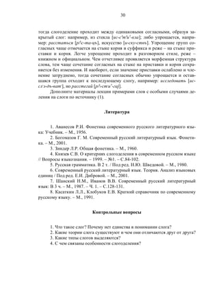30
тогда слогоделение проходит между одинаковыми согласными, образуя за-
крытый слог: например, из стекла [ис-с'т'иэ
-кла]; либо упрощается, напри-
мер: расстаться [р/с-та-цъ], искусство [и-ску-ствъ]. Упрощение групп со-
гласных чаще отмечается на стыке корня и суффикса и реже – на стыке при-
ставки и корня. Легче упрощение проходит в разговорном стиле, реже –
книжном и официальном. Чем отчетливее проявляется морфемная структура
слова, тем чаще сочетание согласных на стыке на приставки и корня сохра-
няется без изменения. И наоборот, если значение приставки ослаблено и чле-
нение затруднено, тогда сочетание согласных обычно упрощается и остав-
шаяся группа отходит к последующему слогу, например: исследовать [ис-
сл,
э-дъ-ват,
], но расстегай [р/-ст,
иэ
-гаj].
Дополните материалы лекции примерами слов с особыми случаями де-
ления на слоги по источнику (1).
Литература
1. Аванесов Р.И. Фонетика современного русского литературного язы-
ка: Учебник. – М., 1956.
2. Богомазов Г. М. Современный русский литературный язык. Фонети-
ка. – М., 2001.
3. Зиндер Л.Р. Общая фонетика. – М., 1960.
4. Князев С.В. О критериях слогоделения в современном русском языке
// Вопросы языкознания. – 1999. – №1. – С.84-102.
5. Русская грамматика. В 2 т. / Под ред. Н.Ю. Шведовой. – М., 1980.
6. Современный русский литературный язык. Теория. Анализ языковых
единиц / Под ред. Е.И. Дибровой. – М., 2001.
7. Шанский Н.М., Иванов В.В. Современный русский литературный
язык: В 3 ч. – М., 1987. – Ч. 1. – С.128-131.
8. Касаткин Л.Л., Клобуков Е.В. Краткий справочник по современному
русскому языку. – М., 1991.
Контрольные вопросы
1. Что такое слог? Почему нет единства в понимании слога?
2. Какие теории слога существуют и чем они отличаются друг от друга?
3. Какие типы слогов выделяются?
4. С чем связаны особенности слогоделения?
 