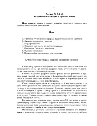 31
Лекция № 6 (2ч.)
Ударение и интонация в русском языке
Цель лекции – раскрыть природу русского словесного ударения, дать
понятие об интонации, ее функциях.
План
1. Ударение. Фонетическая природа русского словесного ударения.
2. Функции словесного ударения.
3. Безударные слова.
4. Фразовое, тактовое и логическое ударение.
5. Интонация. Элементы интонации.
6. Функции интонации.
7. Понятие об интонационных конструкциях.
1. Фонетическая природа русского словесного ударения
Словесное ударение – это физическое выделение одного из слогов не-
односложного слова. При помощи ударения часть звуковой цепи объединя-
ется в единое целое – фонетическое слово.
Способы выделения ударного слога в разных языках различны. В рус-
ском языке ударный слог отличается от безударных большей длительностью,
силой и особым качеством входящих в него звуков и характеризуется как
количественное, силовое или динамическое.
Сила гласного проявляется в его громкости. У каждого гласного есть
свой порог громкости, или ударности. Гласные, произносящиеся громче это-
го порога, воспринимаются как ударные. Ударные гласные характеризуются
и особым тембром. Ударность / безударность – это свойство не только глас-
ного, но всего слога. Для ударного слога характерна четкость артикуляции
всех звуков. Взаимовлияние гласных и согласных гораздо сильнее проявля-
ется в безударных слогах.
В русском языке ударение может падать на любой слог слова и на лю-
бую морфему – приставку, корень, суффикс и окончание: выпустить, домик,
дорога, столовая, дела, дорогой, распространять, перегруппировать. Такое
ударение называется свободным, или разноместным.
Особенностью русского словесного ударения является его подвиж-
ность – возможность перемещения ударения с одного слога на другой при
 