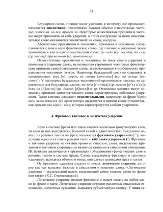 33
Безударное слово, стоящее после ударного, к которому оно примыкает,
называется энклитикой; энклитиками бывают обычно односложные части-
цы: скажи-ка, он же, придёт ли. Некоторые односложные предлоги и части-
цы могут принимать на себя ударение, и тогда следующее за ними самостоя-
тельное слово оказывается энклитикой: на спину, под руки.
Абсолютные проклитики и энклитики, примыкая к основному слову,
сливаются с ним в одно фонетическое слово, где гласные и согласные звуки
произносятся как в одном лексическом слове: до сада (ср. досада), на силу
(ср. насилу), при вольном (ср. привольном).
Относительные проклитики и энклитики, не имея своего ударения и
примыкая к ударному слову, не полностью утрачивают некоторые фонетиче-
ские признаки самостоятельного слова, заключающиеся в особенностях про-
изношения некоторых звуков. Например, безударный союз но сохраняет в
произношении звук [о]: мороз, но солнце [но-сонцъ] (ср. на солнце [на-
сонцъ]). У некоторых безударных местоимений произносятся гласные, не ха-
рактерные для безударных слогов: те леса [т'э-л'иса] (ср. телеса [т’ьл,
иэ
са]);
дьяк он [д'jак-он] (ср. дьякон [д'jакън]) и др. Отдельные клитики могут со-
хранять признаки самостоятельного слова, характеризуясь побочным ударе-
нием. Такие клитики называют относительными, например: во фразе Через
весь залив тянулся луч прожектора выделяется в первом слове относитель-
ная проклитика чèрез – вéсь, которая характеризуется слабым ударением.
4. Фразовое, тактовое и логическое ударение
Если в составе фразы или такта имеется несколько фонетических слов,
то одно из них выделяется с большей силой и длительностью. Выделение од-
ного из речевых тактов во фразе называется фразовым ударением (´´´), вы-
деление одного из слов в речевом такте – тактовым ударением (˝). Фразовое
и тактовое ударение не связаны прямо со смыслом; слова, выделяемые фра-
зовым и тактовым ударением не являются важными в смысловом отношении.
Их функция заключается в организации (объединении) фонетических слов и
речевых тактов в составе фразы. Слова, выделяемые фразовым и тактовым
ударением, находятся обычно в конце, они служат границами фраз и тактов.
От фразового ударения следует отличать логическое ударение, кото-
рое как раз выделяет важные в смысловом отношении слова. «Логическое
ударение – указательный палец, выделяющий самое главное слово во фразе
или такте» (К.С. Станиславский).
Логическое ударение сильнее фразового и может падать на любое сло-
во во фразе и такте. Логическое ударение передает различные смысловые от-
ношения, оценочные суждения, выражает субъективную оценку: У меня се-
 