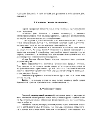 34
годня день рождения; У меня сегодня день рождения; У меня сегодня день
рождения.
5. Интонация. Элементы интонации
Наряду с ударением большую роль в построении фраз и речевых тактов
играет интонация.
Интонация (лат. intonation – «громко произношу») – ритмико-
мелодическая сторона речи, служащая средством выражения синтаксических
значений и эмоционально-экспрессивной окраски.
С точки зрения акустики интонация – это изменение частоты основного
тона и интенсивности. Кроме того, интонация включает в себя и другие ха-
рактеристики: темп, логическое ударение, ритм, тембр, паузы.
Мелодика – это понижение или повышение голосового тона. Фразы
На улице дождь; На улице дождь? произносятся с разной интонацией и у
них разная мелодика. В первой фразе голосовой тон к концу понижается, а во
второй – повышается. В зависимости от повышения и понижения голоса вы-
деляются разные интонационные конструкции.
Между фразами обычно бывает перелом голосового тона, сопровож-
дающийся паузой.
Темп характеризуется скоростью произнесения речевых отрезков.
Темп различается не только в разных языках, но и в одном языке: одна и та
же фраза может быть произнесена с разной скоростью. Медленный темп от-
личается некоторой торжественностью. Определенный темп речи соблюдает-
ся при диктовке, беседе.
Логическое ударение – это выделение во фразе или такте слова, важ-
ного по смыслу.
Тембр – это окраска голоса, которая может меняться; тембр может
быть мягким, строгим, повелительным, заискивающим и т.д.
6. Функции интонации
Основной фонетической функцией интонации является организую-
щая: интонация членит речевой поток на отдельные отрезки – фразы и так-
ты. Кроме того, интонация объединяет фонетические слова в речевые такты,
а такты во фразы.
Различая в потоке речи предложения разных видов, интонация выпол-
няет и коммуникативную функцию. Так, благодаря интонации мы различа-
ем основные коммуникативные значения предложений: повествование, во-
 