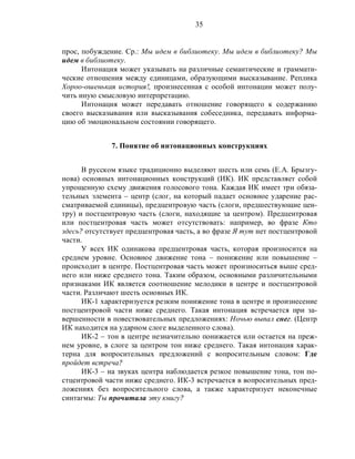 35
прос, побуждение. Ср.: Мы идем в библиотеку. Мы идем в библиотеку? Мы
идем в библиотеку.
Интонация может указывать на различные семантические и граммати-
ческие отношения между единицами, образующими высказывание. Реплика
Хороо-ошенькая история!, произнесенная с особой интонации может полу-
чить иную смысловую интерпретацию.
Интонация может передавать отношение говорящего к содержанию
своего высказывания или высказывания собеседника, передавать информа-
цию об эмоциональном состоянии говорящего.
7. Понятие об интонационных конструкциях
В русском языке традиционно выделяют шесть или семь (Е.А. Брызгу-
нова) основных интонационных конструкций (ИК). ИК представляет собой
упрощенную схему движения голосового тона. Каждая ИК имеет три обяза-
тельных элемента – центр (слог, на который падает основное ударение рас-
сматриваемой единицы), предцентровую часть (слоги, предшествующие цен-
тру) и постцентровую часть (слоги, находящие за центром). Предцентровая
или постцентровая часть может отсутствовать: например, во фразе Кто
здесь? отсутствует предцентровая часть, а во фразе Я тут нет постцентровой
части.
У всех ИК одинакова предцентровая часть, которая произносится на
среднем уровне. Основное движение тона – понижение или повышение –
происходит в центре. Постцентровая часть может произноситься выше сред-
него или ниже среднего тона. Таким образом, основными различительными
признаками ИК является соотношение мелодики в центре и постцентровой
части. Различают шесть основных ИК.
ИК-1 характеризуется резким понижение тона в центре и произнесение
постцентровой части ниже среднего. Такая интонация встречается при за-
вершенности в повествовательных предложениях: Ночью выпал снег. (Центр
ИК находится на ударном слоге выделенного слова).
ИК-2 – тон в центре незначительно понижается или остается на преж-
нем уровне, в слоге за центром тон ниже среднего. Такая интонация харак-
терна для вопросительных предложений с вопросительным словом: Где
пройдет встреча?
ИК-3 – на звуках центра наблюдается резкое повышение тона, тон по-
стцентровой части ниже среднего. ИК-3 встречается в вопросительных пред-
ложениях без вопросительного слова, а также характеризует неконечные
синтагмы: Ты прочитала эту книгу?
 