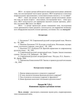 36
ИК-4 – на звуках центра наблюдается нисходяще-восходящее движение
тона, тон постцентровой части выше среднего. ИК-4 встречается в неполных
вопросительных предложениях с сопоставительным союзом а: А в чем дело?
ИК-5 – имеет два центра: на звуках первого центра восходящее движе-
ние тона, на звуках второго – нисходящее, постцентровая часть – ниже сред-
него. ИК-5 используется для выражения высокой степени признака, дейст-
вия, состояния: Как давно это было!
ИК-6 – в центре происходит резкое повышение тона, последующие
слоги произносятся выше среднего; используется для выражения неожидан-
ного обнаружения высокой степени признака, состояния: Как она танцует!
Литература
1. Богомазов Г. М. Современный русский литературный язык. Фонети-
ка. – М., 2001.
2. Иванова-Лукьянова Г.Н. Культура устной речи. Интонация, паузиро-
вание, логическое ударение, темп, ритм. – М., 1998.
3. Касаткин Л.Л., Клобуков Е.В. Краткий справочник по современному
русскому языку. – М., 1991.
4. Современный русский литературный язык. Теория. Анализ языковых
единиц / Под ред. Е.И. Дибровой. – М., 2001.
4. Современный русский литературный язык / Под ред. П.А. Леканта. –
М.: Дрофа, 2000.
5. Черемисова-Ениколопова Н.В. Законы и правила русской интонации.
– М., 1999.
Контрольные вопросы
1. Какова природа русского словесного ударения?
2. К чему сводятся основные функции русского ударения?
3. Чем отличается логическое ударение от фразового?
4. Какие функции выполняет интонация в русском языке?
Лекция № 7 (2ч.)
Изменения звуков в речевом потоке
Цель лекции – рассмотреть изменения звуков речи, охарактеризовать
типы позиционной мены.
 