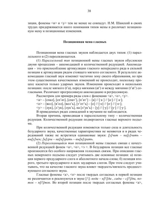 38
зиции, фонемы <и> и <у> тем не менее не совпадут. Н.М. Шанский в своих
трудах придерживается иного понимания типов мены и различает позицион-
ную мену и позиционные изменения.
Позиционная мена гласных
Позиционная мена гласных звуков наблюдается двух типов: (1) парал-
лельного и (2) пересекающегося.
(1) Параллельный тип позиционной мены гласных звуков обусловлен
двумя процессами – аккомодацией и количественной редукцией. Аккомода-
ция – это приспособление артикуляции гласного непереднего ряда в сильной
позиции к артикуляции рядом стоящего мягкого согласного. В результате ак-
комодации гласный звук изменяет частично зону своего образования, но при
этом существенных качественных изменений не происходит, поскольку про-
цесс касается только ударных звуков. Изменения происходят в нескольких
позициях: после мягкого (t’a), перед мягкими (at’) и между мягкими (t’at’) со-
гласными. Различают прогрессивную аккомодацию и регрессивную.
Рассмотрим для примера ряды слов с фонемами <а>, <о>, <у>.
<а> – [спал], [сп’ат], [спат’], [п’ат’] – [а] // [·а ] // [а·] // [ а·];
<о> – [вол], [в’ол], [вол’ъ], [т’от’ъ] – [о] // [·о] // [о·] // [·о·];
<у> – [лук], [л’ук], [лук’ь], на [л’ук’ь] – [у] // [·у] // [у·] // [·у·].
В приведенных рядах совпадений в звучании не наблюдается.
Вторая причина, приводящая к параллельному типу – количественная
редукция. Количественной редукции подвергаются гласные верхнего подъе-
ма.
При количественной редукции изменяется только сила и длительность
безударного звука, качественные характеристики не меняются и в рядах че-
редований также не встретятся одинаковые звуки: [у]чит – на[у]чить –
вы[у]чен; [и]гры – на[и]грать – вы[и]грать.
(2) Пересекающийся тип позиционной мены гласных связан с качест-
венной редукцией фонем <а>, <о>, <э >. В безударном позиции все гласные
произносятся без особого напряжения голосовых связок. При описании глас-
ных неверхнего подъема следует учитывать две основные позиции: а) пози-
ция первого предударного слога и абсолютного начала слова; б) позиция вто-
рого, третьего предударного и всех заударных слогов. При этом следует учи-
тывать, что на качество гласного звука влияет твердость/мягкость предшест-
вующего согласного звука.
Гласные фонемы <а>, <о> после твердых согласных в первой позиции
не различаются и реализуются в звуке [/]: вода – в[/]да , сады – с[/]ды, по-
ток – п[/]ток. Во второй позиции после твердых согласных фонемы <a>,
 