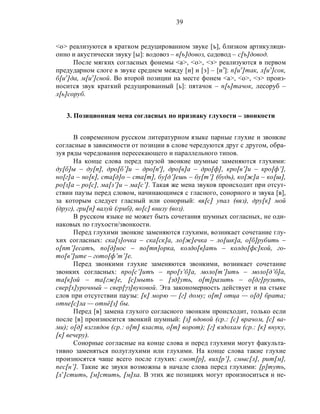 39
<o> реализуются в кратком редуцированном звуке [ъ], близком артикуляци-
онно и акустически звуку [ы]: водовоз – в[ъ]довоз, садовод – с[ъ]довод.
После мягких согласных фонемы <а>, <о>, <э> реализуются в первом
предударном слоге в звуке среднем между [и] и [э] – [иэ
]: п[иэ
]так, л[иэ
]сок,
б[иэ
]да, м[иэ
]сной. Во второй позиции на месте фонем <а>, <о>, <э> произ-
носится звук краткий редуцированный [ь]: пятачок – п[ь]тачок, лесоруб –
л[ь]соруб.
3. Позиционная мена согласных по признаку глухости – звонкости
В современном русском литературном языке парные глухие и звонкие
согласные в зависимости от позиции в слове чередуются друг с другом, обра-
зуя ряды чередования пересекающего и параллельного типов.
На конце слова перед паузой звонкие шумные заменяются глухими:
ду[б]ы – ду[п], дро[б’]и – дро[п'], дро[в]а – дро[ф], кро[в’]и – кро[ф’],
но[г]а – но[к], ста[д]о – ста[т], бу[д’]ешь – бу[т’] (будь), ко[ж]а – ко[ш],
ро[з]а – ро[с], ма[з’]и – ма[с’]. Такая же мена звуков происходит при отсут-
ствии паузы перед словом, начинающимся с гласного, сонорного и звука [в],
за которым следует гласный или сонорный: вя[с] упал (вяз), дру[к] мой
(друг), гри[п] валуй (гриб), во[с] внизу (воз).
В русском языке не может быть сочетания шумных согласных, не оди-
наковых по глухости/звонкости.
Перед глухими звонкие заменяются глухими, возникает сочетание глу-
хих согласных: ска[з]очка – ска[ск]а, ло[ж]ечка – ло[шк]а, о[б]рубить –
о[пт’]есатъ, по[д]нос – по[тп]орка, колдо[в]ать – колдо[фс]кой, го-
то[в’]ите – гото[ф’т’]е.
Перед звонкими глухие заменяются звонкими, возникает сочетание
звонких согласных: про[с’]итъ – про[з’б]а, моло[т’]ить – моло[д’б]а,
та[к]ой – та[гж]е, [с]мыть – [зд]уть, о[т]разить – о[дг]рузить,
свер[х]урочный – свер[γз]вуковой. Эта закономерность действует и на стыке
слов при отсутствии паузы: [к] морю — [г] дому; о[т] отца — о[д] брата;
отне[с]ла — отнё[з] бы.
Перед [в] замена глухого согласного звонким происходит, только если
после [в] произносится звонкий шумный: [з] вдовой (ср.: [с] врачом, [с] ва-
ми); о[д] взглядов (ср.: о[т] власти, о[т] ворот); [г] вздохам (ср.: [к] внуку,
[к] вечеру).
Сонорные согласные на конце слова и перед глухими могут факульта-
тивно заменяться полуглухими или глухими. На конце слова такие глухие
произносятся чаще всего после глухих: смот[р], вих[р’], смыс[л], рит[м],
пес[н’]. Такие же звуки возможны в начале слова перед глухими: [р]туть,
[л’]стить, [м]стить, [м]ха. В этих же позициях могут произноситься и не-
 