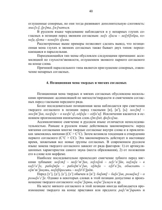 40
оглушенные сонорные, но они тогда развивают дополнительную слоговость:
мыс[л°], [р°]та, [м°]чаться.
В русском языке чередование наблюдается и у непарных глухих со-
гласных в позиции перед звонким согласным: ме[х л]исы – ме[γб]обра, ко-
не[ц л]ета – коне[дз з]имы.
Рассмотренные выше примеры позволяют сделать вывод, что позици-
онная мена глухих и звонких согласных также бывает двух типов: пересе-
кающаяся и параллельная.
Пересекающийся тип мены обусловлен следующими причинами: асси-
миляцией по глухости/звонкости, оглушением звонкого парного согласного
на конце слова.
Причиной параллельного типа является приглушение сонорных, озвон-
чение непарных согласных.
4. Позиционная мена твердых и мягких согласных
Позиционная мена твердых и мягких согласных обусловлена несколь-
кими причинами: ассимиляцией по мягкости/твердости и смягчением соглас-
ных перед гласными переднего ряда.
Более последовательно позиционная мена наблюдается при смягчении
твердого согласного в позиции перед гласными [и], [иэ
], [ь]: мос[т] –
мос[т’]ик, каз[н]а – в каз[н’э], од[н]а – од[н’и]. Исключения касаются в ос-
новном произношения иноязычных слов с[тэ]нд, фо[нэ]ма.
Ассимилятивное смягчение в русском языке отличается непоследова-
тельностью. Раньше в русском языке действовала закономерность: перед
мягкими согласными многие твердые согласные внутри слова и в проклити-
ках заменялись мягкими (СС > С’С). Затем возникла тенденция к отвердению
первого согласного (С’С > СС). Эта закономерность действует в настоящее
время, захватывая все новые группы согласных. В современном русском
языке замена твердого согласного зависит от ряда факторов: 1) от артикуля-
ционных характеристик самого звука (места образования), 2) от положения
его в слове или морфеме.
Наиболее последовательно происходит смягчение зубного перед мяг-
кими зубными: мо[ст] – мо[с’т’]ик, ле[сн]ой – ле[с’н’]йк, ка[зн]а – в
ка[з’н’]е, рабо[т]а – рабо[т’н’]ик, о[дн]а – о[д’н’]и, обыскать –
о[т’т’]януть, по[д]бросить – по[д’б’]рёт.
Перед [т’], [д’], [с’], [з’] обычен и [н’]: ба[нт] – ба[н’]ик, рома[нс] – о
рома[н’с’]е. Однако в некоторых словах в этой позиции допустимо и произ-
ношение твердого согласного: ко[нс’]ервы, ко[нс’]илиум и др.
На месте мягкого согласного в этой позиции иногда наблюдается про-
изношение твердого на конце приставки или предлога: ра[с’т’]иратъ и
 