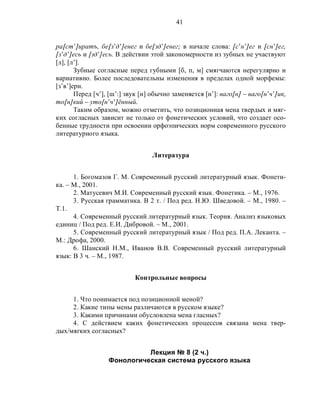 41
ра[ст’]иратъ, бе[з’д’]енег и бе[зд’]енег; в начале слова: [с’н’]ег и [сн’]ег,
[з’д’]есь и [зд’]есь. В действии этой закономерности из зубных не участвуют
[л], [л’].
Зубные согласные перед губными [б, п, м] смягчаются нерегулярно и
вариативно. Более последовательны изменения в пределах одной морфемы:
[з’в’]ери.
Перед [ч’], [ш’:] звук [н] обычно заменяется [н’]: ваго[н] – ваго[н’ч’]ик,
то[н]кий – уто[н’ч’]ённый.
Таким образом, можно отметить, что позиционная мена твердых и мяг-
ких согласных зависит не только от фонетических условий, что создает осо-
бенные трудности при освоении орфоэпических норм современного русского
литературного языка.
Литература
1. Богомазов Г. М. Современный русский литературный язык. Фонети-
ка. – М., 2001.
2. Матусевич М.И. Современный русский язык. Фонетика. – М., 1976.
3. Русская грамматика. В 2 т. / Под ред. Н.Ю. Шведовой. – М., 1980. –
Т.1.
4. Современный русский литературный язык. Теория. Анализ языковых
единиц / Под ред. Е.И. Дибровой. – М., 2001.
5. Современный русский литературный язык / Под ред. П.А. Леканта. –
М.: Дрофа, 2000.
6. Шанский Н.М., Иванов В.В. Современный русский литературный
язык: В 3 ч. – М., 1987.
Контрольные вопросы
1. Что понимается под позиционной меной?
2. Какие типы мены различаются в русском языке?
3. Какими причинами обусловлена мена гласных?
4. С действием каких фонетических процессов связана мена твер-
дых/мягких согласных?
Лекция № 8 (2 ч.)
Фонологическая система русского языка
 