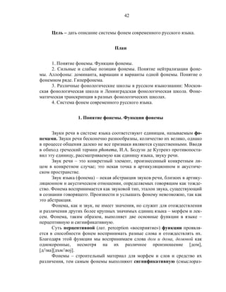 42
Цель – дать описание системы фонем современного русского языка.
План
1. Понятие фонемы. Функции фонемы.
2. Сильные и слабые позиции фонемы. Понятие нейтрализации фоне-
мы. Аллофоны: доминанта, вариации и варианты одной фонемы. Понятие о
фонемном ряде. Гиперфонема.
3. Различные фонологические школы в русском языкознании: Москов-
ская фонологическая школа и Ленинградская фонологическая школа. Фоне-
матическая транскрипция в разных фонологических школах.
4. Система фонем современного русского языка.
1. Понятие фонемы. Функции фонемы
Звуки речи в системе языка соответствуют единицам, называемым фо-
немами. Звуки речи бесконечно разнообразны, количество их велико, однако
в процессе общения далеко не все признаки являются существенными. Вводя
в обиход греческий термин phonema, И.А. Бодуэн де Кутренэ противопоста-
вил эту единицу, рассматриваемую как единицу языка, звуку речи.
Звук речи – это конкретный элемент, произнесенный конкретным ли-
цом в конкретном случае; это некая точка в артикуляционном и акустиче-
ском пространстве.
Звук языка (фонема) – некая абстракция звуков речи, близких в артику-
ляционном и акустическом отношении, определяемых говорящим как тожде-
ство. Фонема воспринимается как звуковой тип, эталон звука, существующий
в сознании говорящего. Произнести и услышать фонему невозможно, так как
это абстракция.
Фонема, как и звук, не имеет значения, но служит для отождествления
и различения других более крупных значимых единиц языка – морфем и лек-
сем. Фонема, таким образом, выполняет две основные функции в языке –
перцептивную и сигнификативную.
Суть перцептивной (лат. perception «восприятие») функции проявля-
ется в способности фонем воспринимать разные слова и отождествлять их.
Благодаря этой функции мы воспринимаем слова дом и дома, домовой как
однокоренные, несмотря на их различное произношение [дом],
[д/ма][дъм/воj].
Фонемы – строительный материал для морфем и слов и средство их
различения, тем самым фонемы выполняют сигнификативную (смыслораз-
 