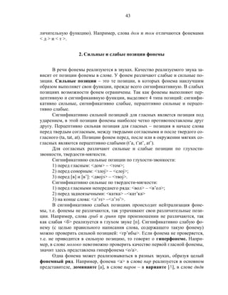 43
личительную функцию). Например, слова дом и том отличаются фонемами
< д > и < т >.
2. Сильные и слабые позиции фонемы
В речи фонемы реализуются в звуках. Качество реализуемого звука за-
висит от позиции фонемы в слове. У фонем различают слабые и сильные по-
зиции. Сильные позиции – это те позиции, в которых фонема наилучшим
образом выполняет свои функции, прежде всего сигнификативную. В слабых
позициях возможности фонем ограничены. Так как фонемы выполняют пер-
цептивную и сигнификаивную функции, выделяют 4 типа позиций: сигнифи-
кативно сильные, сигнификативно слабые, перцептивно сильные и перцеп-
тивно слабые.
Сигнификативно сильной позицией для гласных является позиция под
ударением, в этой позиции фонемы наиболее четко противопоставлены друг
другу. Перцептивно сильная позиция для гласных – позиция в начале слова
перед твердым согласным, между твердыми согласными и после твердого со-
гласного (ta, tat, at). Позиции фонем перед, после или в окружении мягких со-
гласных являются перцептивно слабыми (t’a, t’at’, at’).
Для согласных различают сильные и слабые позиции по глухости-
звонкости, твердости-мягкости.
Сигнификативно сильные позиции по глухости-звонкости:
1) перед гласным: <дом> – <том>;
2) перед сонорным: <злоj> – <слоj>;
3) перед [в] и [в’]: <двоjэ> – <твоj>.
Сигнификативно сильные по твердости-мягкости:
1) перед гласными непереднего ряда: <вол> – <в’ол>;
2) перед заднеязычными: <катка> –<кат’ка>
3) на конце слова: <л’эз> –<л’эз’>.
В сигнификативно слабых позициях происходит нейтрализация фоне-
мы, т.е. фонемы не различаются, так утрачивают свои различительные пози-
ции. Например, слова гриб и грипп при произношении не различаются, так
как слабая <б> реализуется в глухом звуке [п]. Сигнификативно слабую фо-
нему (с целью правильного написания слова, содержащего такую фонему)
можно проверить сильной позицией: <гр’ибы>. Если фонема не проверяется,
т.е. не приводится в сильную позицию, то говорят о гиперфонеме. Напри-
мер, в слове молоко невозможно проверить качество первой гласной фонемы,
значит здесь представлена гиперфонема <о/а>.
Одна фонема может реализовываться в разных звуках, образуя целый
фонемный ряд. Например, фонема <а> в слове пар реализуется в основном
представителе, доминанте [а], в слове паров – в варианте [/], в слове дядя
 