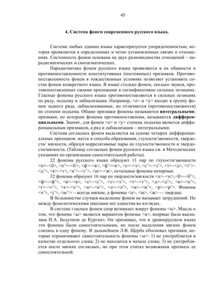 45
4. Система фонем современного русского языка.
Система любых единиц языка характеризуется упорядоченностью, ко-
торая проявляется в определенных и четко установленных связях и отноше-
ниях. Системность фонем основана на двух разновидностях отношений – па-
радигматических и синтагматических.
Парадигматика фонем русского языка проявляется в их общности и
противопоставленности конститутивных (постоянных) признаков. Противо-
поставленность фонем в тождественных условиях позволяет установить со-
став фонем конкретного языка. В языке столько фонем, сколько звуков, про-
тивопоставленных своими признаками в сигнификативно сильных позициях.
Гласные фонемы русского языка противопоставляются в сильных позициях
по ряду, подъему и лабиализации. Например, <о> и <у> входят в группу фо-
нем заднего ряда, лабиализованные, но отличаются (противопоставляются)
по степени подъема. Общие признаки фонемы называются интегральными;
признаки, по которым фонемы противопоставлены, называются дифферен-
циальными. Значит, для фонем <о> и <у> степень подъема является диффе-
ренциальным признаком, а ряд и лабиализация – интегральными.
Система согласных фонем выделяется на основе четырех дифференци-
альных признаков: места и способа образования, глухости/звонкости, твердо-
сти/ мягкости, образуя коррелятивные пары по глухости/звонкости и твердо-
сти/мягкости. (Таблицу согласных фонем русского языка см. в Методических
указаниях по организации самостоятельной работы).
22 фонемы русского языка образуют 11 пар по глухости/звонкости
<п>–<б>, <п’>–<б,
>, <ф>–<в>, <ф’><в,
>, <с>–<з>, <с’>–<з’>, <т>–<д>, <т’>–
<д’>, <к>–<г>, <к’>–<г’>, <ш>–<ж>, остальные фонемы непарные.
32 фонемы образуют 16 пар по твердости/мягкости <п>–<п,
>,<б>–<б’>,
<ф>–<ф’>, <в>–<в>, <с>–<с’>, <з>–<з’>, <т>–<т’>, <д>–<д’>, <к>–<к’>,
<г>–<г’>, <х>–<х’>, <н>–<н’>, <л>–<л’>, <м>–<м’>, <р>–<р’>. Фонемы
<ч’>, <j’>, <ш’:> – всегда мягкие, а фонемы <ц>, <ш>, <ж> –– твердые.
В большинстве случаев выделение фонем не вызывает затруднений. Но
между фонологическими школами нет единства во взглядах.
В системе гласных фонем спор возникает вокруг фонемы <ы>. Мысль о
том, что фонема <ы> является вариантом фонемы <и>, впервые была выска-
зана И.А. Бодуэном де Куртенэ. Он признавал, что в древнерусском языке
эти фонемы были самостоятельными, но после выделения мягких фонем
слились в одну фонему. В дальнейшем Л.В. Щерба обосновал признаки, ко-
торые ограничивают самостоятельность фонемы <ы>: 1) не употребляется в
качестве отдельного слова; 2) не находится в начале слова; 3) не употребля-
ется после мягких согласных, но при этом считал возможным признать ее
самостоятельной.
 