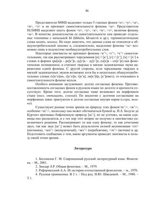 46
Представители МФШ выделяют только 5 гласных фонем <о>, <у>, <а>,
<и>, <э> и не признают самостоятельности фонемы <ы>. Представители
П(Л)ФШ выделяют шесть фонем <о>, <у>, <а>, <и>, <э>, включая фонему
<ы>. В качестве доказательства ее самостоятельности они приводят отдель-
ные топонимы с начальной Ы (Ыйсóн, Ыгыаттá и др.), терминологические
слова ыкать, ыканье. Но надо заметить, что данные слова не относятся к об-
щеупотребительной лексике и, следовательно, выделение фонемы <ы> воз-
можно лишь в подсистеме необщеупотребительных слов.
Некоторые лингвисты не признают фонемы <к’>, <г’>, <х’> самостоя-
тельными, так как рассматривают чередования [к] // [к’], [г] // [г’], [х] // [х’] в
словах и формах (ре[к]а – ре[к’]е, ду[г]а – ду[г’]е, со[х]а – со[х’]е) как фоне-
тические позиционное, и считают твердые и мягкие заднеязычные звуки ва-
риантами одной фонемы. С другой стороны, если чередование твердых и
мягкий заднеязычных звуков возможно хотя бы в нескольких общеупотреби-
тельных словах (т[к’о]шь, т[к’о]м, т[к’а], ли[к’]ёр, [к’]ювет), то отказывать в
самостоятельности фонеме нельзя.
Особого внимания заслуживают долгие согласные фонемы. Противо-
поставленность согласных фонем в русском языке по долготе и краткости от-
сутствует. Кроме того, долгие согласные чаще возникают на морфемном
стыке (ввоз, оттащить, сонный). По аналогии с долгими согласными на
морфемных швах трактуются и долгие согласные внутри корня (ссора, тон-
на).
Существуют разные точки зрения на природу этих фонем<ш’:>, <ж’:>,
особенно <ш’:>, поскольку она может обозначаться буквой щ. И.А. Бодуэн де
Куртенэ признавал бифонемную природу [ш’:], но не уточнял, на какие еди-
ницы оно разлагается, и с тех пор этот вопрос не получил в лингвистике од-
нозначного решения. Рассматривают то как одну фонему, то как сочетание
двух, так как звук [ш’:] может быть результатом полной ассимиляции <сч>
(песчинка), <шч’> (веснушчатый), <жч’> (перебежчик), <зч’> (возчик) и др.
Подготовить сообщение о том, какие аргументы приводят лингвисты в поль-
зу своей точки зрения.
Литература
1. Богомазов Г. М. Современный русский литературный язык. Фонети-
ка. – М., 2001.
2. Зиндер Л.Р. Общая фонетика. – М., 1979.
3. Реформатский А.А. Из истории отечественной фонологии. – м., 1970.
4. Русская грамматика. В 2 т. / Под ред. Н.Ю. Шведовой. – М., 1980. –
Т.1.
 