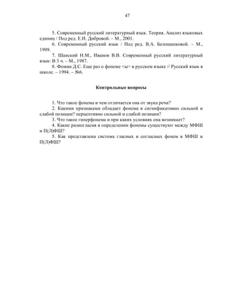 47
5. Современный русский литературный язык. Теория. Анализ языковых
единиц / Под ред. Е.И. Дибровой. – М., 2001.
6. Современный русский язык / Под ред. В.А. Белошапковой. – М.,
1999.
7. Шанский Н.М., Иванов В.В. Современный русский литературный
язык: В 3 ч. – М., 1987.
8. Фомин Д.С. Еще раз о фонеме <ы> в русском языке // Русский язык в
школе. – 1994. – №6.
Контрольные вопросы
1. Что такое фонема и чем отличается она от звука речи?
2. Какими признаками обладает фонема в сигнификативно сильной и
слабой позиции? перцептивно сильной и слабой позиции?
3. Что такое гиперфонема и при каких условиях она возникает?
4. Какие разногласия в определении фонемы существуют между МФШ
и П(Л)ФШ?
5. Как представлена система гласных и согласных фонем в МФШ и
П(Л)ФШ?
 