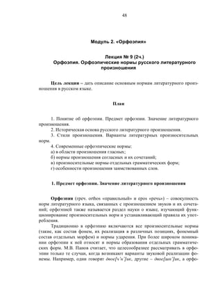 48
Модуль 2. «Орфоэпия»
Лекция № 9 (2ч.)
Орфоэпия. Орфоэпические нормы русского литературного
произношения
Цель лекции – дать описание основным нормам литературного произ-
ношения в русском языке.
План
1. Понятие об орфоэпии. Предмет орфоэпии. Значение литературного
произношения.
2. Историческая основа русского литературного произношения.
3. Стили произношения. Варианты литературных произносительных
норм.
4. Современные орфоэпические нормы:
а) в области произношения гласных;
б) нормы произношения согласных и их сочетаний;
в) произносительные нормы отдельных грамматических форм;
г) особенности произношения заимствованных слов.
1. Предмет орфоэпии. Значение литературного произношения
Орфоэпия (греч. orthos «правильный» и epos «речь») – совокупность
норм литературного языка, связанных с произношением звуков и их сочета-
ний; орфоэпией также называется раздел науки о языке, изучающий функ-
ционирование произносительных норм и устанавливающий правила их упот-
ребления.
Традиционно в орфоэпию включаются все произносительные нормы
(такие, как состав фонем, их реализация в различных позициях, фонемный
состав отдельных морфем) и нормы ударения. При более широком понима-
нии орфоэпии к ней относят и нормы образования отдельных грамматиче-
ских форм. М.В. Панов считает, что целесообразнее рассматривать в орфо-
эпии только те случаи, когда возникают варианты звуковой реализации фо-
немы. Например, одни говорят двое[ч’н’]ик, другие – двое[шн’]ик, а орфо-
 
