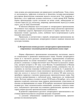 49
эпия должна дать рекомендации для правильного употребления. Этим, счита-
ет исследователь, орфоэпия отличается от фонетики, которая рассматривает
регулярные фонетические изменения звуков в потоке речи. Так, например, к
фонетике, а не к орфоэпии должны относиться, с точки зрения М.В. Панова,
нормы произношения глухих согласных на конце слова, лабиализация со-
гласных перед [о], [у], поскольку, например, произношение звука [с] в словах
мороз, гроз не знает исключений.
В обычном общении часто отступают от литературного произношения.
Источником этого нередко становится родной говор (диалектное произноше-
ние, например: [γ]ород). Причиной отступления от нормы может быть и по-
буквенное чтение: наро[ч]но, [ч]то, особенно часто встречающееся в речи
младших школьников.
Правильное, в соответствии с нормой, литературное произношение яв-
ляется одним из составляющих литературного языка и важным показателем
культуры человека.
2. Историческая основа русского литературного произношения и
современные тенденции развития произносительных норм
Нормы образцового произношения складывались постепенно, вместе
со становлением и развитием национального языка. Основы литературного
языка (и в частности русского литературного произношения) создавались
преимущественно на основе московского говора. Известно, что русская на-
родность сложилась в северо-восточной части Ростово-Суздальского княже-
ства, центром которого к XV веку стала Москва. Установившиеся в Москве
нормы стали передаваться в другие культурные центры, усваивались там, на-
слаиваясь на местные языковые особенности и вытесняя их. С развитием и
укреплением национального языка московское произношение, со свойствен-
ным ему аканьем и эканьем (и сменившим его к началу XX века иканьем),
приобрело характер и значение национальных произносительных норм. Оно
получило распространение в публичной речи, закрепилось на театральной
сцене. Поэтому перевод столицы в начале XVIII века в Петербург, где к тому
времени сложились несколько иные правила произношения, существенно не
повлиял на формирование его норм. В Петербурге московское произношение
подверглось лишь незначительным изменениям: усилились элементы книж-
ного, побуквенного прочтения под влиянием правописания, проникли неко-
торые северно-русские произносительные особенности.
В развитии современного русского литературного произношения в на-
стоящее время выделяются следующие ведущие тенденции:
1) усиление побуквенного «графического» произношения, ориенти-
рующее на письменную речь;
 