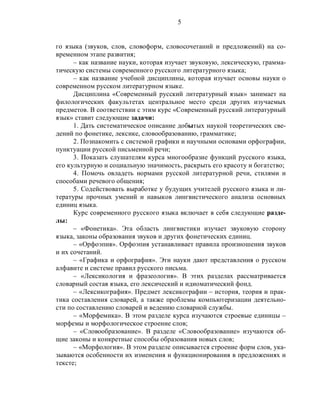 5
го языка (звуков, слов, словоформ, словосочетаний и предложений) на со-
временном этапе развития;
– как название науки, которая изучает звуковую, лексическую, грамма-
тическую системы современного русского литературного языка;
– как название учебной дисциплины, которая изучает основы науки о
современном русском литературном языке.
Дисциплина «Современный русский литературный язык» занимает на
филологических факультетах центральное место среди других изучаемых
предметов. В соответствии с этим курс «Современный русский литературный
язык» ставит следующие задачи:
1. Дать систематическое описание добытых наукой теоретических све-
дений по фонетике, лексике, словообразованию, грамматике;
2. Познакомить с системой графики и научными основами орфографии,
пунктуации русской письменной речи;
3. Показать слушателям курса многообразие функций русского языка,
его культурную и социальную значимость, раскрыть его красоту и богатство;
4. Помочь овладеть нормами русской литературной речи, стилями и
способами речевого общения;
5. Содействовать выработке у будущих учителей русского языка и ли-
тературы прочных умений и навыков лингвистического анализа основных
единиц языка.
Курс современного русского языка включает в себя следующие разде-
лы:
– «Фонетика». Эта область лингвистики изучает звуковую сторону
языка, законы образования звуков и других фонетических единиц.
– «Орфоэпия». Орфоэпия устанавливает правила произношения звуков
и их сочетаний.
– «Графика и орфография». Эти науки дают представления о русском
алфавите и системе правил русского письма.
– «Лексикология и фразеология». В этих разделах рассматривается
словарный состав языка, его лексический и идиоматический фонд.
– «Лексикография». Предмет лексикографии – история, теория и прак-
тика составления словарей, а также проблемы компьютеризации деятельно-
сти по составлению словарей и ведению словарной службы.
– «Морфемика». В этом разделе курса изучаются строевые единицы –
морфемы и морфологическое строение слов;
– «Словообразование». В разделе «Словообразование» изучаются об-
щие законы и конкретные способы образования новых слов;
– «Морфология». В этом разделе описывается строение форм слов, ука-
зываются особенности их изменения и функционирования в предложениях и
тексте;
 
