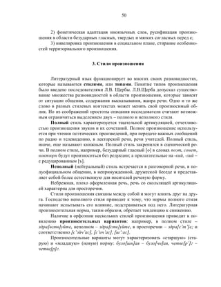50
2) фонетическая адаптация иноязычных слов, русификация произно-
шения в области безударных гласных, твердых и мягких согласных перед е;
3) нивелировка произношения в социальном плане, стирание особенно-
стей территориального произношения.
3. Стили произношения
Литературный язык функционирует во многих своих разновидностях,
которые называются стилями, или типами. Понятие типов произношения
было введено последователями Л.В. Щербы. Л.В.Щерба допускал существо-
вание множества разновидностей в области произношения, которые зависят
от ситуации общения, содержания высказывания, жанра речи. Одно и то же
слово в разных стилевых контекстах может менять свой произносимый об-
лик. Но из соображений простоты описания исследователи считают возмож-
ным ограничиться выделением двух – полного и неполного стиля.
Полный стиль характеризуется тщательной артикуляцией, отчетливо-
стью произношения звуков и их сочетаний. Полное произношение использу-
ется при чтении поэтических произведений, при передаче важных сообщений
по радио и телевидению, в лекторской речи, речи учителей. Полный стиль,
иначе, еще называют книжным. Полный стиль закрепился в сценической ре-
чи. В полном стиле, например, безударный гласный [о] в словах поэт, сонет,
ноктюрн будут произноситься без редукции; а прилагательные на -кий, -хий –
с редуцированным [ъ].
Неполный (нейтральный) стиль встречается в разговорной речи, в по-
луофициальном общении, в непринужденной, дружеской беседе и представ-
ляет собой более естественную для носителей речевую форму.
Небрежная, плохо оформленная речь, речь со скользящей артикуляци-
ей характерна для просторечия.
Стили произношения связаны между собой и могут влиять друг на дру-
га. Господство неполного стиля приводит к тому, что нормы полного стиля
начинают испытывать его влияние, подстраиваться под него. Литературная
произносительная норма, таким образом, обретает тенденцию к снижению.
Наличие в орфоэпии нескольких стилей произношения приводит к по-
явлению произносительных вариантов: например, в полном стиле –
здра[вств]уйте, неполном – здра[ств]уйте, в просторечии – здра[с’т’]е; и
соответственно [с’эйч’ас], [с’ич’ас], [ш’:ас].
Произносительные варианты могут характеризовать «старшую» (ста-
рую) и «младшую» (новую) норму: було[шн]ая – було[чн]ая, четве[р’]г –
четве[р]г.
 