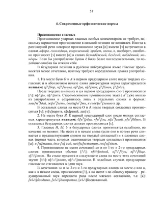 51
4. Современные орфоэпические нормы
Произношение гласных
Произношение ударных гласных особых комментариев не требует, по-
скольку вариантное произношение в сильной позиции не возникает. Иногда в
разговорной речи неверное произношение звука [о] вместо [э] встречается в
словах афера, гололедица, современный, хребет, опека, и, наоборот, ошибоч-
но произносят [э] вместо [о] в словах безнадёжный, белёсый, поблёкший, ма-
нёвры. Если бы употребление буквы ё было более последовательным, то по-
добные ошибки бы изжили себя.
В безударной позиции в русском литературном языке гласные произ-
носятся менее отчетливо, поэтому требуют определенных правил употребле-
ния.
1. На месте букв О и А в первом предударном слоге после твердых со-
гласных и в абсолютном начале слова литературная норма характеризуется
аканьем: з[/]бор, м[/]шина, к[/]ра, п[/]ток, [/]бман, [/]рбуз.
После твердых шипящих и ц в первом предударном слоге произносится
[/]: ж[/]ра, ш[/]лить. Старомосковское произношение звука [ыЭ
] уже вышло
из употребления и сохранилось лишь в отдельных словах и формах:
лош[ыЭ
]дей, ж[ыЭ
]леть, двадц[ыЭ
]ти, к сож[ыЭ
]лению и др.
В остальных слогах на месте О и А после твердых согласных произно-
ситься [ъ]: уг[ъ]варить, к[ъ]равай, лап[ъ].
2. На месте букв Я, Е первый предударный слог после мягких соглас-
ных характеризуется иканьем: б[иЭ
]рёза, ч[иЭ
]сы, м[иЭ
]сной, р[иЭ
]бёнок. В
остальных безударных слогах должен произноситься [ь].
3. Гласные И, Ы, У в безударных слогах произносятся ослаблено, но
качества не меняют. На месте и в начале слова (если оно в потоке речи сли-
вается с предшествующим словом на твердый согласный) и в сложных сло-
вах (первая часть которых оканчивается твердым согласным) произносится
[ы]: в [ы]талии, дом [ы] сад, мед[ы]нститут, гос[ы]здат.
4. Произношение на месте сочетаний ао и оо 1-го и 2-го предударных
слогов произносится обычно [//]: н[//]одной, н[//]бум, в[//]бще,
з[//]кном.. На стыке предлога и следующего слова на месте этих сочетаний
звучит [//]: н[/-/]дного, п[/-/]писанию. В подобных случаях предударные
гласные не стягиваются в один звук.
В сочетаниях эо и эа 2-го и 3-го предударных слогов на месте о или а,
как и в начале слова, произносится [/], а на месте э по общему правилу – ре-
дуцированный звук переднего ряда после мягкого согласного, т.е. [ь]:
[н'ь/]бходимо, [н'ь/]днократно, [н'ь/]боснованный.
 