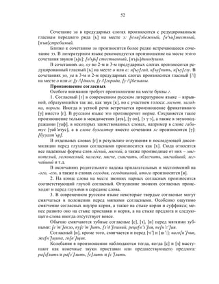 52
Сочетание эи в предударных слогах произносится с редуцированным
гласным переднего ряда [ь] на месте э: [н,
ьи]збежный, [н'ъи]звестный,
[н,
ьи]стребимый.
Близко к сочетанию эи произносится более редко встречающееся соче-
тание ээ. В литературном языке рекомендуется произношение на месте этого
сочетания звуков [ьjь]: [н'ьjь] стественный, [н,
ьjь]динодушно.
В сочетаниях ао, оу во 2-м и 3-м предударных слогах произносится ре-
дуцированный гласный [ъ] на месте о или а: н[ъу]гад, н[ъу]чить, н[ъу]глу. В
сочетаниях уо, уа в 3-м и 2-м предударных слогах произносится гласный [/]
на месте о или а: [у /]дного, [у /]города, [у /]безьяны.
Произношение согласных
Особого внимания требует произношение на месте буквы г.
1. Согласный [г] в современном русском литературном языке – взрыв-
ной, образующийся так же, как звук [к], но с участием голоса: гаснет, загад-
ка, пороги. Иногда в устной речи встречается произношение фрикативного
[γ] вместо [г]. В русском языке это противоречит норме. Сохраняется такое
произношение только в междометиях [аγа], [γ оп], [э γ э], а также в звукопод-
ражании [γаф], в некоторых заимствованных словах, например в слове габи-
тус [γаб’итус], а в слове бухгалтер вместо сочетания хг произносится [γ]:
[буγалт’ьр].
В отдельных словах [г] в результате оглушения и последующей дисси-
миляции перед глухими согласными произносится как [х]. Сюда относятся
все падежные формы слов лёгкий, мягкий, а также производные от них – мяг-
котелый, легковесный, налегке, мягче, смягчить, облегчить, мягчайший, лег-
чайший и т.д.
В окончаниях родительного падежа прилагательных и местоимений на
-ого, -его, а также в словах сегодня, сегодняшний, итого произносится [в].
2. На конце слова на месте звонких парных согласных произносится
соответствующий глухой согласный. Оглушение звонких согласных проис-
ходит и перед глухими в середине слова.
3. В современном русском языке некоторые твердые согласные могут
смягчаться в положении перед мягкими согласными. Особенно ощутимо
смягчение согласных внутри корня, а также на стыке корня и суффикса; ме-
нее развито оно на стыке приставки и корня, а на стыке предлога и следую-
щего слова иногда отсутствует вовсе.
Обычно смягчаются зубные согласные [с], [з], [н] перед мягкими зуб-
ными: [с’т’]екло, пу[с’т’]итъ, [з’д’]ешний, реце[н’з’]ия, пе[н’с’]ия.
Согласный [н], кроме того, смягчается и перед [ч’] и [ш’:]: ваго[н’]чик,
же[н’]щина, го[н’]щик.
Колебания в произношении наблюдаются тогда, когда [с] и [з] высту-
пают как конечные звуки приставки или предшествующего предлога:
ра[з]лить и ра[з’]лить, [с]лить и [с’]лить.
 