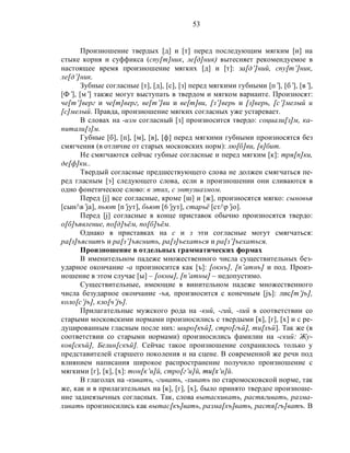 53
Произношение твердых [д] и [т] перед последующим мягким [н] на
стыке корня и суффикса (спу[т]ник, ле[д]ник) вытесняет рекомендуемое в
настоящее время произношение мягких [д] и [т]: за[д’]ний, спу[т’]ник,
ле[д’]ник.
Зубные согласные [т], [д], [с], [з] перед мягкими губными [п’], [б’], [в’],
[Ф’], [м’] также могут выступать в твердом и мягком варианте. Произносят:
че[т’]верг и че[т]верг, ве[т’]ви и ве[т]ви, [з’]верь и [з]верь, [с’]мелый и
[с]мелый. Правда, произношение мягких согласных уже устаревает.
В словах на -изм согласный [з] произносится твердо: социали[з]м, ка-
питали[з]м.
Губные [б], [п], [м], [в], [ф] перед мягкими губными произносятся без
смягчения (в отличие от старых московских норм): лю[б]ви, [в]бит.
Не смягчаются сейчас губные согласные и перед мягким [к]: тря[п]ки,
де[ф]ки..
Твердый согласные предшествующего слова не должен смягчаться пе-
ред гласным [э] следующего слова, если в произношении они сливаются в
одно фонетическое слово: в этих, с энтузиазмом.
Перед [j] все согласные, кроме [ш] и [ж], произносятся мягко: сыновья
[сын/в’jа], пьют [n’jyт], бьют [6’jyт], старьё [cт/p’jo].
Перед [j] согласные в конце приставок обычно произносятся твердо:
о[б]ъявление, по[д]ъём, по[б]ъём.
Однако в приставках на с и з эти согласные могут смягчаться:
ра[з]ъяснитъ и ра[з’]ъяснить, ра[з]ъехаться и ра[з’]ъехаться.
Произношение в отдельных грамматических формах
В именительном падеже множественного числа существительных без-
ударное окончание -а произносится как [ъ]: [окнъ], [п’атнъ] и под. Произ-
ношение в этом случае [ы] – [окны], [п’атны] – недопустимо.
Существительные, имеющие в винительном падеже множественного
числа безударное окончание -ъя, произносится с конечным [jъ]: лис[т’jъ],
коло[с’jъ], кло[ч’jъ].
Прилагательные мужского рода на -кий, -гий, -хий в соответствии со
старыми московскими нормами произносились с твердыми [к], [г], [х] и с ре-
дуцированным гласным после них: широ[къй], стро[гъй], ти[хъй]. Так же (в
соответствии со старыми нормами) произносились фамилии на -ский: Жу-
ков[скъй], Белин[скъй]. Сейчас такое произношение сохранилось только у
представителей старшего поколения и на сцене. В современной же речи под
влиянием написания широкое распространение получило произношение с
мягкими [г], [к], [х]: тон[к’и]й, стро[г’и]й, mu[x’и]й.
В глаголах на -кивать, -гивать, -хивать по старомосковской норме, так
же, как и в прилагательных на [к], [г], [х], было принято твердое произноше-
ние заднеязычных согласных. Так, слова вытаскивать, растягивать, разма-
хивать произносились как вытас[къ]вать, разма[хъ]вать, растя[гъ]ватъ. В
 