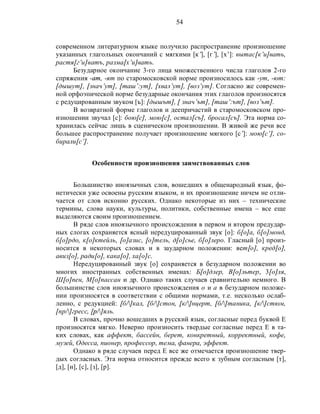 54
современном литературном языке получило распространение произношение
указанных глагольных окончаний с мягкими [к’], [г’], [х’]: вытас[к’и]вать,
растя[г’и]ватъ, разма[х’и]вать.
Безударное окончание 3-го лица множественного числа глаголов 2-го
спряжения -am, -ят по старомосковской норме произносилось как -ут, -ют:
[дышут], [знач’ут], [таш’:ут], [хвал’ут], [воз’ут]. Согласно же современ-
ной орфоэпической норме безударные окончания этих глаголов произносятся
с редуцированным звуком [ъ]: [дышът], [ знач’ът], [таш’:ът], [воз’ът].
В возвратной форме глаголов и деепричастий в старомосковском про-
изношении звучал [с]: бою[с], мою[с], остал[съ], бросал[съ]. Эта норма со-
хранилась сейчас лишь в сценическом произношении. В живой же речи все
большее распространение получает произношение мягкого [с’]: мою[с’], со-
бирали[с’].
Особенности произношения заимствованных слов
Большинство иноязычных слов, вошедших в общенародный язык, фо-
нетически уже освоены русским языком, и их произношение ничем не отли-
чается от слов исконно русских. Однако некоторые из них – технические
термины, слова науки, культуры, политики, собственные имена – все еще
выделяются своим произношением.
В ряде слов иноязычного происхождения в первом и втором предудар-
ных слогах сохраняется ясный нередуцированный звук [о]: б[о]а, б[о]монд,
б[о]рдо, к[о]ктейль, [о]азис, [о]тель, д[о]сье, б[о]леро. Гласный [о] произ-
носится в некоторых словах и в заударном положении: вет[о], кред[о],
авиз[о], ради[о], кака[о], ха[о]с.
Нередуцированный звук [о] сохраняется в безударном положении во
многих иностранных собственных именах: Б[о]длер, В[о]льтер, 3[о]ля,
Ш[о]пен, М[о]пассан и др. Однако таких случаев сравнительно немного. В
большинстве слов иноязычного происхождения о и а в безударном положе-
нии произносятся в соответствии с общими нормами, т.е. несколько ослаб-
ленно, с редукцией: [б/]кал, [б/]стон, [к/]нцерт, [б/]таника, [к/]стюм,
[пр/]гресс, [p/]яль.
В словах, прочно вошедших в русский язык, согласные перед буквой Е
произносятся мягко. Неверно произносить твердые согласные перед Е в та-
ких словах, как аффект, бассейн, берет, конкретный, корректный, кофе,
музей, Одесса, пионер, профессор, тема, фанера, эффект.
Однако в ряде случаев перед Е все же отмечается произношение твер-
дых согласных. Эта норма относится прежде всего к зубным согласным [т],
[д], [н], [с], [з], [р].
 