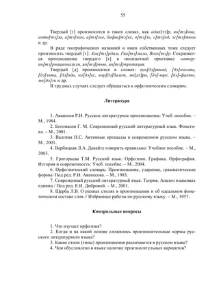 55
Твердый [т] произносится в таких словах, как адап[тэ]р, ан[тэ]нна,
анти[тэ]за, а[тэ]изм, а[тэ]лье, бифш[тэ]кс, о[тэ]ль, с[тэ]нд, эс[тэ]тика
и др.
В ряде географических названий и имен собственных тоже следует
произносить твердый [т]: Амс[тэ]рдам, Гва[тэ]мала, Воль[тэ]р. Сохраняет-
ся произношение твердого [т] в иноязычной приставке -интер:
ин[тэ]рнационализм, ин[тэ]рвью, ин[тэ]рпретация.
Твердый [д] произносится в словах: вун[дэ]ркинд, [дэ]кольте,
[дэ]льта, [дэ]нди, ко[дэ]кс, кор[дэ]балет, мо[дэ]рн, [дэ]-юре, [дэ]-факто,
мо[дэ]лъ и др.
В трудных случаях следует обращаться к орфоэпическим словарям.
Литература
1. Аванесов Р.И. Русское литературное произношение: Учеб. пособие. –
М., 1984.
2. Богомазов Г. М. Современный русский литературный язык. Фонети-
ка. – М., 2001.
3. Валгина Н.С. Активные процессы в современном русском языке. –
М., 2001.
4. Вербицкая Л.А. Давайте говорить правильно: Учебное пособие. – М.,
2003.
5. Григорьева Т.М. Русский язык: Орфоэпия. Графика. Орфография.
История и современность: Учеб. пособие. – М., 2004.
6. Орфоэпический словарь: Произношение, ударение, грамматические
формы/ Под ред. Р.И. Аванесова. – М., 1983.
7. Современный русский литературный язык. Теория. Анализ языковых
единиц / Под ред. Е.И. Дибровой. – М., 2001.
8. Щерба Л.В. О разных стилях в произношении и об идеальном фоне-
тическом составе слов // Избранные работы по русскому языку. – М., 1957.
Контрольные вопросы
1. Что изучает орфоэпия?
2. Когда и на какой основе сложились произносительные нормы рус-
ского литературного языка?
3. Какие стили (типы) произношения различаются в русском языке?
4. Чем обусловлено в языке наличие произносительных вариантов?
 