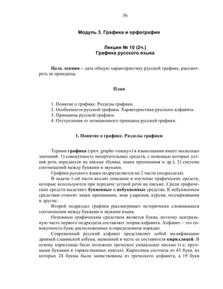 56
Модуль 3. Графика и орфография
Лекция № 10 (2ч.)
Графика русского языка
Цель лекции – дать общую характеристику русской графике, рассмот-
реть ее принципы.
План
1. Понятие о графике. Разделы графики.
2. Особенности русской графики. Характеристика русского алфавита.
3. Принципы русской графики.
4. Отступления от позиционного принципа русской графики.
1. Понятие о графике. Разделы графики
Термин графика (греч. grapho «пишу») в языкознании имеет несколько
значений: 1) совокупность начертательных средств, с помощью которых уст-
ная речь передается на письме (буквы, знаки препинания и др.); 2) система
соотношений между буквами и звуками.
Графика русского языка подразделяется на 2 части (подраздела).
В задачи 1-ой части входит описание и изучение графических средств,
которые используются при передаче устной речи на письме. Среди графиче-
ских средств выделяют буквенные и небуквенные средства. К небуквенным
средствам относят знаки препинания, знак ударения, курсив, подчеркивания
и другие.
Второй подраздел графики рассматривает исторически сложившиеся
соотношения между буквами и звуками языка.
Основным графическим средством является буква, поэтому централь-
ную часть первого подраздела составляет теория алфавита. Алфавит – это со-
вокупность букв, расположенных в определенном порядке.
Современный русский алфавит представляет собой модификацию
древней славянской азбуки, названной в честь ее составителя кириллицей. В
основу кириллицы было положено греческое унциальное письмо (т.е. круп-
ными буквами в торжественных книгах). Кириллица состояла из 43 букв, из
которых 24 буквы были заимствованы из греческого алфавита, а 19 букв
 