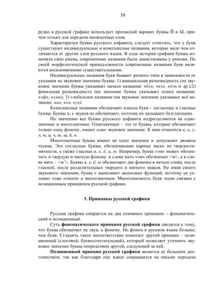 58
редко в русской графике использует прописной вариант буквы Й и Ы, при-
чем только для передачи иноязычных слов.
Характеризуя буквы русского алфавита, следует отметить, что у букв
существуют индивидуальные и комплексные названия, которые мало чем от-
личаются от других слов русского языка. В ходе истории графики буквы из-
меняли свои имена, современные названия были заимствованы у римлян. По
своей морфологической принадлежности современные названия букв явля-
ются несклоняемыми существительными.
Индивидуальные названия букв бывают разного типа в зависимости от
указания на звуковое значение буквы: 1) инициальная разновидность (на зву-
ковое значение буквы указывает начало названия: «бэ», «вэ», «дэ» и др.);2)
финальная разновидность (на значение буквы указывает конец названия:
«эф», «эм»); 3) глобальное название (на звуковое значение указывает всё на-
звание: «а», «о», «у»).
Комплексные названия обозначают классы букв – согласные и гласные
буквы. Буквы ъ, ь звуков не обозначают, поэтому их называют безгласными.
По значению все буквы русского алфавита подразделяются на одно-
значные и многозначные. Однозначные – это те буквы, которые обозначают
только одну фонему, имеют одно звуковое значение. К ним относятся а, о, у,
э, ы, ц, ч, ш, щ, й, ъ.
Многозначные буквы имеют не одно значение и допускают двоякое
чтение. Это согласные буквы, обозначающие парные звуки по твердости-
мягкости, а также гласные я, е, ё, и, ю. Например, буква «эм» может обозна-
чать и твердую и мягкую фонему: в слове мать «эм» обозначает <м>, а в сло-
ве мять – <м’>. Буквы я, е, ё, ю обозначают две фонемы в начале слова, после
гласной, после разделительных твердого и мягкого знаков. Не имея своего
звукового значения, буква ь выполняет несколько функций, поэтому ее ус-
ловно тоже относят к многозначным. Многозначность букв тесно связана с
позиционным принципом русской графики.
3. Принципы русской графики
Русская графика опирается на два основных принципа – фонематиче-
ский и позиционный.
Суть фонематического принципа русской графики сводится к тому,
что буква обозначает не звук, а фонему. Но фонем в русском языке больше,
чем букв. Сгладить такое несоответствие помогает другой принцип – пози-
ционный (слоговой, буквосочетательный), который позволяет уточнить зву-
ковое значение буквы посредством другой, следующей за ней.
Позиционный принцип русской графики является ее большим дос-
тоинством, так как благодаря ему вдвое сокращается на письме передача
 